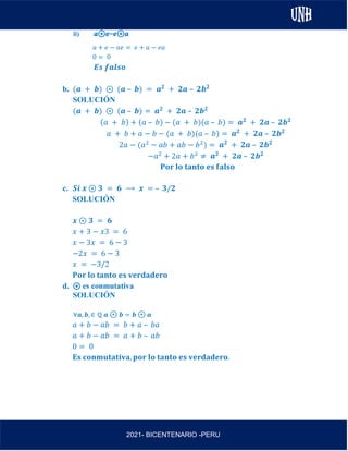 AL
2021- BICENTENARIO -PERU
ii) 𝒂⊛𝒆=𝒆⊛𝒂
𝑎 + 𝑒 − 𝑎𝑒 = 𝑒 + 𝑎 − 𝑒𝑎
0 = 0
𝑬𝒔 𝒇𝒂𝒍𝒔𝒐
b. (𝒂 + 𝒃) ⊛ (𝒂 – 𝒃) = 𝒂𝟐
+ 𝟐𝒂 – 𝟐𝒃𝟐
SOLUCIÓN
(𝒂 + 𝒃) ⊛ (𝒂 – 𝒃) = 𝒂𝟐
+ 𝟐𝒂 – 𝟐𝒃𝟐
(𝑎 + 𝑏) + (𝑎 – 𝑏) − (𝑎 + 𝑏)(𝑎 – 𝑏) = 𝒂𝟐
+ 𝟐𝒂 – 𝟐𝒃𝟐
𝑎 + 𝑏 + 𝑎 − 𝑏 − (𝑎 + 𝑏)(𝑎 – 𝑏) = 𝒂𝟐
+ 𝟐𝒂 – 𝟐𝒃𝟐
2𝑎 − (𝑎2
− 𝑎𝑏 + 𝑎𝑏 − 𝑏2
) = 𝒂𝟐
+ 𝟐𝒂 – 𝟐𝒃𝟐
−𝑎2
+ 2𝑎 + 𝑏2
≠ 𝒂𝟐
+ 𝟐𝒂 – 𝟐𝒃𝟐
𝐏𝐨𝐫 𝐥𝐨 𝐭𝐚𝐧𝐭𝐨 𝐞𝐬 𝐟𝐚𝐥𝐬𝐨
c. 𝑺𝒊 𝒙 ⊛ 𝟑 = 𝟔 ⟶ 𝒙 = – 𝟑/𝟐
SOLUCIÓN
𝒙 ⊛ 𝟑 = 𝟔
𝑥 + 3 − 𝑥3 = 6
𝑥 − 3𝑥 = 6 − 3
−2𝑥 = 6 − 3
𝑥 = −3/2
𝐏𝐨𝐫 𝐥𝐨 𝐭𝐚𝐧𝐭𝐨 𝐞𝐬 𝐯𝐞𝐫𝐝𝐚𝐝𝐞𝐫𝐨
d. ⊛ es conmutativa
SOLUCIÓN
∀𝒂, 𝒃, ∈ ℚ 𝒂 ⊛ 𝒃 = 𝒃 ⊛ 𝒂
𝑎 + 𝑏 − 𝑎𝑏 = 𝑏 + 𝑎 – 𝑏𝑎
𝑎 + 𝑏 − 𝑎𝑏 = 𝑎 + 𝑏 – 𝑎𝑏
0 = 0
𝐄𝐬 𝐜𝐨𝐧𝐦𝐮𝐭𝐚𝐭𝐢𝐯𝐚, 𝐩𝐨𝐫 𝐥𝐨 𝐭𝐚𝐧𝐭𝐨 𝐞𝐬 𝐯𝐞𝐫𝐝𝐚𝐝𝐞𝐫𝐨.
 