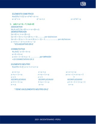 AL
2021- BICENTENARIO -PERU
ELEMENTO SIMETRICO
∀𝑎𝜖𝑍∃! 𝑎′
∈ 𝑍/ 𝑎 ∗ 𝑎′
=𝑎′
∗ 𝑎 = 𝑒
𝑎 ∗ 𝑎′
= 𝑒 𝑎′
∗ 𝑎 = 𝑒 𝑎 ∗ 𝑎′
=𝑎′
∗ 𝑎
b. a⋇b = a + b – 1; ∀a,b ∈ℤ
ASOCIATIVA
∀𝑎, 𝑏, 𝑐𝜖𝑍 / (𝑎 ∗ 𝑏) ∗ 𝑐 = 𝑎 ∗ (𝑏 ∗ 𝑐)
DEMOSTRACION
(𝑎 ∗ 𝑏) ∗ 𝑐 = 𝑎 ∗ (𝑏 ∗ 𝑐)
(𝑎 + 𝑏 − 1) ∗ 𝑐 = 𝑎 ∗ (𝑏 + 𝑐 − 1) … … … … 𝑝𝑜𝑟 𝑑𝑒𝑓𝑖𝑛𝑖𝑐𝑖𝑜𝑛
(𝑎 + 𝑏 − 1) + 𝑐 − 1 = 𝑎 + (𝑏 + 𝑐 − 1) − 1 … … … … … … … . 𝑝𝑜𝑟 𝑑𝑒𝑓𝑖𝑛𝑖𝑐𝑖𝑜𝑛
𝑎 + 𝑏 + 𝑐 − 2 = 𝑎 + 𝑏 + 𝑐 − 2
* ES ASCIATIVO EN Z
CONMUTATIVA
∀𝑎, 𝑏𝜖𝑍/ 𝑎 ∗ 𝑏 = 𝑏 ∗ 𝑎
𝑎 ∗ 𝑏 = 𝑏 ∗ 𝑎
𝑎 + 𝑏 − 1 = 𝑏 + 𝑎 − 1 ……………por definición
∗ 𝐸𝑆 𝐶𝑂𝑁𝑀𝑈𝑇𝐴𝑇𝐼𝑉𝑂 𝐸𝑁 𝑍
ELEMENTO NEUTRO
∀𝑎𝜖𝑍∃! 𝑒 ∈ 𝑍/ 𝑎 ∗ 𝑒 = 𝑒 ∗ 𝑎 = 𝑎
𝑎 ∗ 𝑒 = 𝑎 𝑒 ∗ 𝑎 = 𝑎 𝑎 ∗ 𝑒 = 𝑒 ∗ 𝑎
𝑎 + 𝑒 − 1 = 𝑎 𝑒 + 𝑎 − 1 = 𝑎 𝑎 + 𝑒 − 1 = 𝑒 + 𝑎 − 1
𝑒 = 1 𝑒 = 1 =
𝑅𝐸𝐸𝑀𝑃𝐿𝐴𝑍𝐴𝑁𝐷𝑂 𝑅𝐸𝐸𝑀𝑃𝐿𝐴𝑍𝐴𝑁𝐷𝑂 𝑅𝐸𝐸𝑀𝑃𝐿𝐴𝑍𝐴𝑁𝐷𝑂
𝑎 + 1 − 1 = 𝑎 1 + 𝑎 − 1 = 𝑎 𝑎 + 1 − 1 = 1 + 𝑎 − 1
𝑎 = 𝑎 𝑎 = 𝑎 𝑎 = 𝑎
* TIENE UN ELEMENTO NEUTRO EN Z
 
