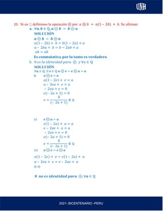 AL
2021- BICENTENARIO -PERU
23. Si en ℚ definimos la operación ⊛ por: 𝑎 ⊛ 𝑏 = 𝑎(1 – 2𝑏) + 𝑏. Se afirman:
a. ∀𝒂, 𝒃 ∈ ℚ, 𝒂 ⊛ 𝒃 = 𝒃 ⊛ 𝒂
SOLUCIÓN
𝒂 ⊛ 𝒃 = 𝒃 ⊛ 𝒂
𝑎(1 – 2𝑏) + 𝑏 = 𝑏(1 − 2𝑎) + 𝑎
𝑎 – 2𝑏𝑎 + 𝑏 = 𝑏 − 2𝑎𝑏 + 𝑎
𝑎𝑏 = 𝑎𝑏
𝐄𝐬 𝐜𝐨𝐧𝐦𝐮𝐭𝐚𝐭𝐢𝐯𝐚, 𝐩𝐨𝐫 𝐥𝐨 𝐭𝐚𝐧𝐭𝐨 𝐞𝐬 𝐯𝐞𝐫𝐝𝐚𝐝𝐞𝐫𝐨.
b. 0 𝑒𝑠 𝑙𝑎 𝑖𝑑𝑒𝑛𝑡𝑖𝑑𝑎𝑑 𝑝𝑎𝑟𝑎 ⊛ 𝑦 ∀𝑎 ∈ ℚ
SOLUCIÓN
∀𝒂, ∈ ℚ, ∃! 𝒆 ∈ ℚ 𝒂 ⊛ 𝒆 = 𝒆 ⊛ 𝒂 = 𝒂
i) 𝒂 ⊛ 𝒆 = 𝒂
𝑎(1 – 2𝑒) + 𝑒 = 𝑎
𝑎 – 2𝑒𝑎 + 𝑒 = 𝑎
– 2𝑒𝑎 + 𝑒 = 0
𝑒(– 2𝑎 + 1) = 0
𝑒 =
0
(– 2𝑎 + 1)
∉ ℚ
ii) 𝒆 ⊛ 𝒂 = 𝒂
𝑒(1 – 2𝑎) + 𝑎 = 𝑎
𝑒 – 2𝑎𝑒 + 𝑎 = 𝑎
– 2𝑒𝑎 + 𝑒 = 0
𝑒(– 2𝑎 + 1) = 0
𝑒 =
0
(– 2𝑎 + 1)
∉ ℚ
iii) 𝒂 ⊛ 𝒆 = 𝒆 ⊛ 𝒂
𝑎(1 – 2𝑒) + 𝑒 = 𝑒(1 – 2𝑎) + 𝑎
𝑎 – 2𝑒𝑎 + 𝑒 = 𝑒 – 2𝑎𝑒 + 𝑎
0=0
𝟎 𝒏𝒐 𝒆𝒔 𝒊𝒅𝒆𝒏𝒕𝒊𝒅𝒂𝒅 𝒑𝒂𝒓𝒂 ⊛, ∀𝒂 ∈ ℚ
 