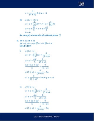 AL
2021- BICENTENARIO -PERU
𝑒 =
0
(5 + 𝑎)
∉ ℚ, 𝒂 ≠ −𝟓
iii) 𝒂 ⊛ 𝒆 = 𝒆 ⊛ 𝒂
𝑎 + 𝑒 + (
1
5
) 𝑎𝑒 = 𝑒 + 𝑎 + (
1
5
) 𝑒𝑎
𝑎 + 𝑒 +
𝑎𝑒
5
= 𝑒 + 𝑎 +
𝑒𝑎
5
0 = 0
𝑵𝒐 𝒄𝒖𝒎𝒑𝒍𝒆 𝒆𝒍𝒆𝒎𝒆𝒏𝒕𝒐 𝒊𝒅𝒆𝒏𝒕𝒊𝒅𝒂𝒅 𝒑𝒂𝒓𝒂 ⊛
d. ∀𝒂 ∈ ℚ, ∃𝒂’ ∈ ℚ
∀𝒂, ∈ ℚ, ∃! 𝒂′ ∈ ℚ 𝒂 ⊛ 𝒂′ = 𝒂′ ⊛ 𝒂 = 𝒆
SOLUCIÓN
i) 𝒂 ⊛ 𝒂′ = 𝒆
𝑎 + 𝑎′ + (
1
5
) 𝑎𝑎′ =
0
(5 + 𝑎)
𝑎 + 𝑎′ +
𝑎𝑎′
5
=
0
(5 + 𝑎)
5𝑎 + 5𝑎′
+ 𝑎𝑎′
5
=
0
(5 + 𝑎)
𝑎′
(5 + 𝑎) =
0
(5 + 𝑎)
− 5𝑎
𝑎′
=
0
(5 + 𝑎)2
− 5𝑎, ∉ ℚ, 𝒂 ≠ −𝟓
ii) 𝒂′ ⊛ 𝒂 = 𝒆
𝑎′
+ 𝑎 + (
1
5
) 𝑎′𝑎 =
0
(5 + 𝑎)
𝑎′
+ 𝑎 +
𝑎′𝑎
5
=
0
(5 + 𝑎)
5𝑎′
+ 5𝑎 + 𝑎𝑎′
5
=
0
(5 + 𝑎)
𝑎′
(5 + 𝑎) =
0
(5 + 𝑎)
− 5𝑎
 