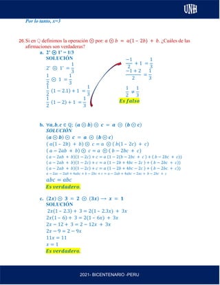 AL
2021- BICENTENARIO -PERU
Por lo tanto, x=3
26.Si en ℚ definimos la operación ⊛ por: 𝑎 ⊛ 𝑏 = 𝑎(1 – 2𝑏) + 𝑏. ¿Cuáles de las
afirmaciones son verdaderas?
a. 2’ ⊛ 1’ = 1/3
SOLUCIÓN
2’ ⊛ 1’ =
1
3
1
2
⊛ 1 =
1
3
1
2
(1 − 2.1) + 1 =
1
3
1
2
(1 − 2) + 1 =
1
3
b. ∀𝒂, 𝒃, 𝒄 ∈ ℚ; (𝒂 ⊛ 𝒃) ⊛ 𝒄 = 𝒂 ⊛ (𝒃 ⊛ 𝒄)
SOLUCIÓN
(𝒂 ⊛ 𝒃) ⊛ 𝒄 = 𝒂 ⊛ (𝒃 ⊛ 𝒄)
( 𝑎(1 – 2𝑏) + 𝑏) ⊛ 𝑐 = 𝑎 ⊛ ( 𝑏(1 – 2𝑐) + 𝑐)
( 𝑎 − 2𝑎𝑏 + 𝑏) ⊛ 𝑐 = 𝑎 ⊛ ( 𝑏 − 2𝑏𝑐 + 𝑐)
( 𝑎 − 2𝑎𝑏 + 𝑏)(1 − 2𝑐) + 𝑐 = 𝑎 (1 − 2(𝑏 − 2𝑏𝑐 + 𝑐 ) + ( 𝑏 − 2𝑏𝑐 + 𝑐))
( 𝑎 − 2𝑎𝑏 + 𝑏)(1 − 2𝑐) + 𝑐 = 𝑎 (1 − 2𝑏 + 4𝑏𝑐 − 2𝑐 ) + ( 𝑏 − 2𝑏𝑐 + 𝑐))
( 𝑎 − 2𝑎𝑏 + 𝑏)(1 − 2𝑐) + 𝑐 = 𝑎 (1 − 2𝑏 + 4𝑏𝑐 − 2𝑐 ) + ( 𝑏 − 2𝑏𝑐 + 𝑐))
𝑎 − 2𝑎𝑐 − 2𝑎𝑏 + 4𝑎𝑏𝑐 + 𝑏 − 2𝑏𝑐 + 𝑐 = 𝑎 − 2𝑎𝑏 + 4𝑎𝑏𝑐 − 2𝑎𝑐 + 𝑏 − 2𝑏𝑐 + 𝑐
𝑎𝑏𝑐 = 𝑎𝑏𝑐
𝑬𝒔 𝒗𝒆𝒓𝒅𝒂𝒅𝒆𝒓𝒐.
c. (𝟐𝒙) ⊛ 𝟑 = 𝟐 ⊛ (𝟑𝒙) ⟶ 𝒙 = 𝟏
SOLUCIÓN
2𝑥(1 – 2.3) + 3 = 2(1 – 2.3𝑥) + 3𝑥
2𝑥(1 – 6) + 3 = 2(1 – 6𝑥) + 3𝑥
2𝑥 − 12 + 3 = 2 − 12𝑥 + 3𝑥
2𝑥 − 9 = 2 − 9𝑥
11𝑥 = 11
𝑥 = 1
𝑬𝒔 𝒗𝒆𝒓𝒅𝒂𝒅𝒆𝒓𝒐.
−1
2
+ 1 =
1
3
−1 + 2
2
=
1
3
1
2
≠
1
3
𝑬𝒔 𝒇𝒂𝒍𝒔𝒐
 