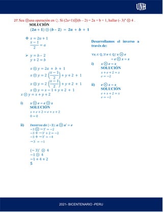 AL
2021- BICENTENARIO -PERU
27.Sea ⊛una operación en ℚ. Si (2a+1)⊛(b – 2) = 2a + b + 1, hallar (- 3)’ ⊛ 4 .
SOLUCIÓN
(𝟐𝒂 + 𝟏) ⊛ (𝒃 – 𝟐) = 𝟐𝒂 + 𝒃 + 𝟏
❖ 𝑥 = 2𝑎 + 1
𝑥 − 1
2
= 𝑎
➢ 𝑦 = 𝑏 – 2
𝑦 + 2 = 𝑏
𝑥 ⊛ 𝑦 = 2𝑎 + 𝑏 + 1
𝑥 ⊛ 𝑦 = 2 (
𝑥 − 1
2
) + 𝑦 + 2 + 1
𝑥 ⊛ 𝑦 = 2 (
𝑥 − 1
2
) + 𝑦 + 2 + 1
𝑥 ⊛ 𝑦 = 𝑥 − 1 + 𝑦 + 2 + 1
𝑥 ⊛ 𝑦 = 𝑥 + 𝑦 + 2
i) 𝒙 ⊛ 𝒆 = 𝒆 ⊛ 𝒙
SOLUCIÓN
𝑥 + 𝑒 + 2 = 𝑒 + 𝑥 + 2
0 = 0
ii) 𝑰𝒏𝒗𝒆𝒓𝒔𝒐 𝒅𝒆 (−𝟑): 𝒂 ⊛ 𝒂′ = 𝒆
−3 ⊛ −3′ = −2
−3 + −3′
+ 2 = −2
−3 + −3′
= −4
−3′
= −1
(− 3)’ ⊛ 4
−1 ⊛ 4
−1 + 4 + 2
𝟓
Desarrollamos el inverso a
través de:
∀𝒙, ∈ ℚ, ∃! 𝒆 ∈ ℚ/ 𝒙 ⊛ 𝒆
= 𝒆 ⊛ 𝒙 = 𝒙
i) 𝒙 ⊛ 𝒆 = 𝒙
SOLUCIÓN
𝑥 + 𝑒 + 2 = 𝑥
𝑒 = −2
ii) 𝒆 ⊛ 𝒙 = 𝒙
SOLUCIÓN
𝑒 + 𝑥 + 2 = 𝑥
𝑒 = −2
 
