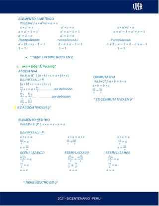 AL
2021- BICENTENARIO -PERU
ELEMENTO SIMETRICO
∀𝑎𝜖𝑍∃! 𝑎′
/ 𝑎 ∗ 𝑎′
=𝑎′
∗ 𝑎 = 𝑒
𝑎 ∗ 𝑎′
= 𝑒 𝑎′
∗ 𝑎 = 𝑒 𝑎 ∗ 𝑎′
=𝑎′
∗ 𝑎
𝑎 + 𝑎′
− 1 = 1 𝑎′
+ 𝑎 − 1 = 1 𝑎 + 𝑎′
− 1 = 𝑎′
+ 𝑎 − 1
𝑎´ = 2 − 𝑎 𝑎′
= 2 − 𝑎
Reemplazando 𝑟𝑒𝑒𝑚𝑝𝑙𝑎𝑧𝑎𝑛𝑑𝑜 𝑅𝑒𝑒𝑚𝑝𝑙𝑎𝑧𝑎𝑛𝑑𝑜
𝑎 + (2 − 𝑎) − 1 = 1 2 − 𝑎 + 𝑎 − 1 = 1 𝑎 + 2 − 𝑎 − 1 = 2 − 𝑎 + 𝑎 − 1
1 = 1 1 = 1 1 = 1
• * TIENE UN SIMETRICO EN Z
c. a⋇b = (ab) / 2; ∀a,b ∈ℚ+
ASOCIATIVA
∀𝑎, 𝑏, 𝑐𝜖𝑄+
/ (𝑎 ∗ 𝑏) ∗ 𝑐 = 𝑎 ∗ (𝑏 ∗ 𝑐)
𝐷𝐸𝑀𝑂𝑆𝑇𝑅𝐴𝐶𝐼𝑂𝑁
(𝑎 ∗ 𝑏) ∗ 𝑐 = 𝑎 ∗ (𝑏 ∗ 𝑐)
𝑎𝑏
2
∗ 𝑐 = 𝑎 ∗
𝑏𝑐
2
…………..por definición.
𝑎𝑏
2
.𝑐
2
=
𝑏𝑐
2
.𝑎
2
……………….por definición.
𝑎𝑏𝑐
4
=
𝑏𝑐𝑎
4
ES ASOCIATIVO EN 𝑄+
ELEMENTO NEUTRO
∀𝑎𝜖𝑍∃! 𝑒 ∈ 𝑄+
/ 𝑎 ∗ 𝑒 = 𝑒 ∗ 𝑎 = 𝑎
𝐷𝐸𝑀𝑂𝑆𝑇𝑅𝐴𝐶𝐼𝑂𝑁:
𝑎 ∗ 𝑒 = 𝑎 𝑒 ∗ 𝑎 = 𝑎 ∗ 𝑒 𝑒 ∗ 𝑎 = 𝑎
𝑎𝑒
2
= 𝑎
𝑒𝑎
2
=
𝑎𝑒
2
𝑒𝑎
2
= 𝑎
𝑒 =
2𝑎
𝑎
𝑒 =
2𝑎
𝑎
𝑅𝐸𝐸𝑀𝑃𝐿𝐴𝑍𝐴𝑁𝐷𝑂 𝑅𝐸𝐸𝑀𝑃𝐿𝐴𝑍𝐴𝑁𝐷𝑂 𝑅𝐸𝐸𝑀𝑃𝐿𝐴𝑍𝐴𝑀𝑂𝑆
𝑎(
2𝑎
𝑎
)
2
= 𝑎
(
2𝑎
𝑎
)𝑎
2
=
𝑎(
2𝑎
𝑎
)
2
(
2𝑎
𝑎
𝑎
2
= 𝑎
2𝑎
2
= 𝑎
2𝑎
2
=
2𝑎
2
2𝑎
2
= 𝑎
𝑎 = 𝑎 𝑎 = 𝑎 𝑎 = 𝑎
* TIENE NEUTRO EN 𝑄+
CONMUTATIVA
∀𝑎, 𝑏𝜖𝑄+
/ 𝑎 ∗ 𝑏 = 𝑏 ∗ 𝑎
𝑎 ∗ 𝑏 = 𝑏 ∗ 𝑎
𝑎𝑏
2
=
𝑏𝑎
2
* ES CONMUTATIVO EN 𝑄+
 