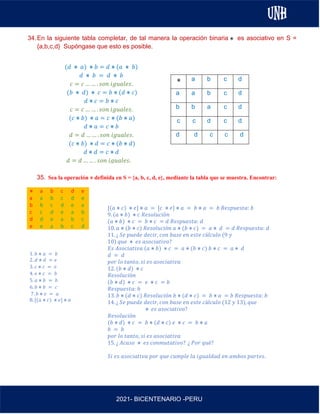 AL
2021- BICENTENARIO -PERU
34.En la siguiente tabla completar, de tal manera la operación binaria es asociativo en S =
{a,b,c,d} Supóngase que esto es posible.
35. Sea la operación ⋇ definida en S = {a, b, c, d, e}, mediante la tabla que se muestra. Encontrar:
⋇ a b c d e
a a b c d e
b b c d e a
c c d e a b
d d e a b c
e e a b c d
1. 𝑏 ⋇ 𝑎 = 𝑏
2. 𝑑 ⋇ 𝑑 = 𝑒
3. 𝑐 ⋇ 𝑐 = 𝑒
4. 𝑒 ⋇ 𝑐 = 𝑏
5. 𝑎 ⋇ 𝑏 = 𝑏
6. 𝑏 ⋇ 𝑏 = 𝑐
7. 𝑏 ⋇ 𝑒 = 𝑎
8. [(𝑎 ⋇ 𝑐) ⋇ 𝑒] ⋇ 𝑎
a b c d
a a b c d
b b a c d
c c d c d
d d c c d
(𝑑 ⋇ 𝑎) ⋇ 𝑏 = 𝑑 ⋇ (𝑎 ⋇ 𝑏)
𝑑 ⋇ 𝑏 = 𝑑 ⋇ 𝑏
𝑐 = 𝑐 … … . 𝑠𝑜𝑛 𝑖𝑔𝑢𝑎𝑙𝑒𝑠.
(𝑏 ⋇ 𝑑) ⋇ 𝑐 = 𝑏 ⋇ (𝑑 ⋇ 𝑐)
𝑑 ⋇ 𝑐 = 𝑏 ⋇ 𝑐
𝑐 = 𝑐 … … . 𝑠𝑜𝑛 𝑖𝑔𝑢𝑎𝑙𝑒𝑠.
(𝑐 ⋇ 𝑏) ⋇ 𝑎 = 𝑐 ⋇ (𝑏 ⋇ 𝑎)
𝑑 ⋇ 𝑎 = 𝑐 ⋇ 𝑏
𝑑 = 𝑑 … … . 𝑠𝑜𝑛 𝑖𝑔𝑢𝑎𝑙𝑒𝑠.
(𝑐 ⋇ 𝑏) ⋇ 𝑑 = 𝑐 ⋇ (𝑏 ⋇ 𝑑)
𝑑 ⋇ 𝑑 = 𝑐 ⋇ 𝑑
𝑑 = 𝑑 … … . 𝑠𝑜𝑛 𝑖𝑔𝑢𝑎𝑙𝑒𝑠.
[(𝑎 ⋇ 𝑐) ⋇ 𝑒] ⋇ 𝑎 = [𝑐 ⋇ 𝑒] ⋇ 𝑎 = 𝑏 ⋇ 𝑎 = 𝑏 𝑅𝑒𝑠𝑝𝑢𝑒𝑠𝑡𝑎: 𝑏
9. (𝑎 ⋇ 𝑏) ⋇ 𝑐 𝑅𝑒𝑠𝑜𝑙𝑢𝑐𝑖ó𝑛
(𝑎 ⋇ 𝑏) ⋇ 𝑐 = 𝑏 ⋇ 𝑐 = 𝑑 𝑅𝑒𝑠𝑝𝑢𝑒𝑠𝑡𝑎: 𝑑
10. 𝑎 ⋇ (𝑏 ⋇ 𝑐) 𝑅𝑒𝑠𝑜𝑙𝑢𝑐𝑖ó𝑛 𝑎 ⋇ (𝑏 ⋇ 𝑐) = 𝑎 ⋇ 𝑑 = 𝑑 𝑅𝑒𝑠𝑝𝑢𝑒𝑠𝑡𝑎: 𝑑
11. ¿ 𝑆𝑒 𝑝𝑢𝑒𝑑𝑒 𝑑𝑒𝑐𝑖𝑟, 𝑐𝑜𝑛 𝑏𝑎𝑠𝑒 𝑒𝑛 𝑒𝑠𝑡𝑒 𝑐á𝑙𝑐𝑢𝑙𝑜 (9 𝑦
10) 𝑞𝑢𝑒 ⋇ 𝑒𝑠 𝑎𝑠𝑜𝑐𝑖𝑎𝑡𝑖𝑣𝑜?
𝐸𝑠 𝐴𝑠𝑜𝑐𝑖𝑎𝑡𝑖𝑣𝑎 (𝑎 ⋇ 𝑏) ⋇ 𝑐 = 𝑎 ⋇ (𝑏 ⋇ 𝑐) 𝑏 ⋇ 𝑐 = 𝑎 ⋇ 𝑑
𝑑 = 𝑑
𝑝𝑜𝑟 𝑙𝑜 𝑡𝑎𝑛𝑡𝑜, 𝑠𝑖 𝑒𝑠 𝑎𝑠𝑜𝑐𝑖𝑎𝑡𝑖𝑣𝑎
12. (𝑏 ⋇ 𝑑) ⋇ 𝑐
𝑅𝑒𝑠𝑜𝑙𝑢𝑐𝑖ó𝑛
(𝑏 ⋇ 𝑑) ⋇ 𝑐 = 𝑒 ⋇ 𝑐 = 𝑏
𝑅𝑒𝑠𝑝𝑢𝑒𝑠𝑡𝑎: 𝑏
13. 𝑏 ⋇ (𝑑 ⋇ 𝑐) 𝑅𝑒𝑠𝑜𝑙𝑢𝑐𝑖ó𝑛 𝑏 ⋇ (𝑑 ⋇ 𝑐) = 𝑏 ⋇ 𝑎 = 𝑏 𝑅𝑒𝑠𝑝𝑢𝑒𝑠𝑡𝑎: 𝑏
14. ¿ 𝑆𝑒 𝑝𝑢𝑒𝑑𝑒 𝑑𝑒𝑐𝑖𝑟, 𝑐𝑜𝑛 𝑏𝑎𝑠𝑒 𝑒𝑛 𝑒𝑠𝑡𝑒 𝑐á𝑙𝑐𝑢𝑙𝑜 (12 𝑦 13), 𝑞𝑢𝑒
⋇ 𝑒𝑠 𝑎𝑠𝑜𝑐𝑖𝑎𝑡𝑖𝑣𝑜?
𝑅𝑒𝑠𝑜𝑙𝑢𝑐𝑖ó𝑛
(𝑏 ⋇ 𝑑) ⋇ 𝑐 = 𝑏 ⋇ (𝑑 ⋇ 𝑐) 𝑒 ⋇ 𝑐 = 𝑏 ⋇ 𝑎
𝑏 = 𝑏
𝑝𝑜𝑟 𝑙𝑜 𝑡𝑎𝑛𝑡𝑜, 𝑠𝑖 𝑒𝑠 𝑎𝑠𝑜𝑐𝑖𝑎𝑡𝑖𝑣𝑎
15. ¿ 𝐴𝑐𝑎𝑠𝑜 ⋇ 𝑒𝑠 𝑐𝑜𝑛𝑚𝑢𝑡𝑎𝑡𝑖𝑣𝑜? ¿ 𝑃𝑜𝑟 𝑞𝑢é?
𝑆𝑖 𝑒𝑠 𝑎𝑠𝑜𝑐𝑖𝑎𝑡𝑖𝑣𝑎 𝑝𝑜𝑟 𝑞𝑢𝑒 𝑐𝑢𝑚𝑝𝑙𝑒 𝑙𝑎 𝑖𝑔𝑢𝑎𝑙𝑑𝑎𝑑 𝑒𝑛 𝑎𝑚𝑏𝑜𝑠 𝑝𝑎𝑟𝑡𝑒𝑠.
 