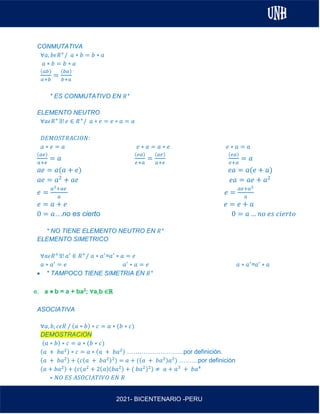 AL
2021- BICENTENARIO -PERU
CONMUTATIVA
∀𝑎, 𝑏𝜖𝑅+
/ 𝑎 ∗ 𝑏 = 𝑏 ∗ 𝑎
𝑎 ∗ 𝑏 = 𝑏 ∗ 𝑎
(𝑎𝑏)
𝑎+𝑏
=
(𝑏𝑎)
𝑏+𝑎
* ES CONMUTATIVO EN 𝑅+
ELEMENTO NEUTRO
∀𝑎𝜖𝑅+
∃! 𝑒 ∈ 𝑅+
/ 𝑎 ∗ 𝑒 = 𝑒 ∗ 𝑎 = 𝑎
𝐷𝐸𝑀𝑂𝑆𝑇𝑅𝐴𝐶𝐼𝑂𝑁:
𝑎 ∗ 𝑒 = 𝑎 𝑒 ∗ 𝑎 = 𝑎 ∗ 𝑒 𝑒 ∗ 𝑎 = 𝑎
(𝑎𝑒)
𝑎+𝑒
= 𝑎
(𝑒𝑎)
𝑒+𝑎
=
(𝑎𝑒)
𝑎+𝑒
(𝑒𝑎)
𝑒+𝑎
= 𝑎
𝑎𝑒 = 𝑎(𝑎 + 𝑒) 𝑒𝑎 = 𝑎(𝑒 + 𝑎)
𝑎𝑒 = 𝑎2
+ 𝑎𝑒 𝑒𝑎 = 𝑎𝑒 + 𝑎2
𝑒 =
𝑎2+𝑎𝑒
𝑎
𝑒 =
𝑎𝑒+𝑎2
𝑎
𝑒 = 𝑎 + 𝑒 𝑒 = 𝑒 + 𝑎
0 = 𝑎…no es cierto 0 = 𝑎 … 𝑛𝑜 𝑒𝑠 𝑐𝑖𝑒𝑟𝑡𝑜
* NO TIENE ELEMENTO NEUTRO EN 𝑅+
ELEMENTO SIMETRICO
∀𝑎𝜖𝑅+
∃! 𝑎′
∈ 𝑅+
/ 𝑎 ∗ 𝑎′
=𝑎′
∗ 𝑎 = 𝑒
𝑎 ∗ 𝑎′
= 𝑒 𝑎′
∗ 𝑎 = 𝑒 𝑎 ∗ 𝑎′
=𝑎′
∗ 𝑎
• * TAMPOCO TIENE SIMETRIA EN 𝑅+
e. a ⋇ b = a + ba2; ∀a,b ∈ℝ
ASOCIATIVA
∀𝑎, 𝑏, 𝑐𝜖𝑅 / (𝑎 ∗ 𝑏) ∗ 𝑐 = 𝑎 ∗ (𝑏 ∗ 𝑐)
DEMOSTRACION
(𝑎 ∗ 𝑏) ∗ 𝑐 = 𝑎 ∗ (𝑏 ∗ 𝑐)
(𝑎 + 𝑏𝑎2) ∗ 𝑐 = 𝑎 ∗ (𝑎 + 𝑏𝑎2) ………………………por definición.
(𝑎 + 𝑏𝑎2) + (𝑐(𝑎 + 𝑏𝑎2)2
) = 𝑎 + ((𝑎 + 𝑏𝑎2)𝑎2
) ………por definición
(𝑎 + 𝑏𝑎2) + (𝑐(𝑎2
+ 2(𝑎)(𝑏𝑎2) + ( 𝑏𝑎2
)2
) ≠ 𝑎 + 𝑎3
+ 𝑏𝑎4
∗ 𝑁𝑂 𝐸𝑆 𝐴𝑆𝑂𝐶𝐼𝐴𝑇𝐼𝑉𝑂 𝐸𝑁 𝑅
 