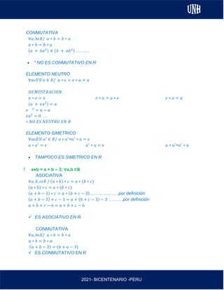AL
2021- BICENTENARIO -PERU
CONMUTATIVA
∀𝑎, 𝑏𝜖𝑅/ 𝑎 ∗ 𝑏 = 𝑏 ∗ 𝑎
𝑎 ∗ 𝑏 = 𝑏 ∗ 𝑎
(𝑎 + 𝑏𝑎2) ≠ (𝑏 + 𝑎𝑏2) ………
• * NO ES CONMUTATIVO EN R
ELEMENTO NEUTRO
∀𝑎𝜖𝑅∃! 𝑒 ∈ 𝑅/ 𝑎 ∗ 𝑒 = 𝑒 ∗ 𝑎 = 𝑎
𝐷𝐸𝑀𝑂𝑆𝑇𝑅𝐴𝐶𝐼𝑂𝑁:
𝑎 ∗ 𝑒 = 𝑎 𝑒 ∗ 𝑎 = 𝑎 ∗ 𝑒 𝑒 ∗ 𝑎 = 𝑎
(𝑎 + 𝑒𝑎2) = 𝑎
𝑒 2
= 𝑎 − 𝑎
𝑒𝑎2
= 0 …
∗ 𝑁𝑂 𝐸𝑆 𝑁𝐸𝑈𝑇𝑅𝑂 𝐸𝑁 𝑅
ELEMENTO SIMETRICO
∀𝑎𝜖𝑅∃! 𝑎′
∈ 𝑅/ 𝑎 ∗ 𝑎′
=𝑎′
∗ 𝑎 = 𝑒
𝑎 ∗ 𝑎′
= 𝑒 𝑎′
∗ 𝑎 = 𝑒 𝑎 ∗ 𝑎′
=𝑎′
∗ 𝑎
• TAMPOCO ES SIMETRICO EN R
f. a⋇b = a + b – 3; ∀a,b ∈ℝ
ASOCIATIVA
∀𝑎, 𝑏, 𝑐𝜖𝑅 / (𝑎 ∗ 𝑏) ∗ 𝑐 = 𝑎 ∗ (𝑏 ∗ 𝑐)
(𝑎 ∗ 𝑏) ∗ 𝑐 = 𝑎 ∗ (𝑏 ∗ 𝑐)
(𝑎 + 𝑏 − 3) ∗ 𝑐 = 𝑎 ∗ (𝑏 + 𝑐 − 3) … … … … ………por definición
(𝑎 + 𝑏 − 3) + 𝑐 − 3 = 𝑎 + (𝑏 + 𝑐 − 3) − 3 ……….por definición
𝑎 + 𝑏 + 𝑐 − 6 = 𝑎 + 𝑏 + 𝑐 − 6
✓ ES ASOCIATIVO EN R.
CONMUTATIVA
∀𝑎, 𝑏𝜖𝑅/ 𝑎 ∗ 𝑏 = 𝑏 ∗ 𝑎
𝑎 ∗ 𝑏 = 𝑏 ∗ 𝑎
(𝑎 + 𝑏 − 3) = (𝑏 + 𝑎 − 3)
✓ ES CONMUTATIVO EN R
 