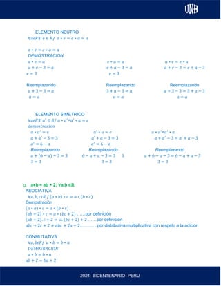 AL
2021- BICENTENARIO -PERU
ELEMENTO NEUTRO
∀𝑎𝜖𝑅∃! 𝑒 ∈ 𝑅/ 𝑎 ∗ 𝑒 = 𝑒 ∗ 𝑎 = 𝑎
𝑎 ∗ 𝑒 = 𝑒 ∗ 𝑎 = 𝑎
DEMOSTRACION
𝑎 ∗ 𝑒 = 𝑎 𝑒 ∗ 𝑎 = 𝑎 𝑎 ∗ 𝑒 = 𝑒 ∗ 𝑎
𝑎 + 𝑒 − 3 = 𝑎 𝑒 + 𝑎 − 3 = 𝑎 𝑎 + 𝑒 − 3 = 𝑒 + 𝑎 − 3
𝑒 = 3 𝑒 = 3
Reemplazando Reemplazando Reemplazando
𝑎 + 3 − 3 = 𝑎 3 + 𝑎 − 3 = 𝑎 𝑎 + 3 − 3 = 3 + 𝑎 − 3
𝑎 = 𝑎 𝑎 = 𝑎 𝑎 = 𝑎
ELEMENTO SIMETRICO
∀𝑎𝜖𝑅∃! 𝑎′
∈ 𝑅/ 𝑎 ∗ 𝑎′
=𝑎′
∗ 𝑎 = 𝑒
𝑑𝑒𝑚𝑜𝑠𝑡𝑟𝑎𝑐𝑖𝑜𝑛
𝑎 ∗ 𝑎′
= 𝑒 𝑎′
∗ 𝑎 = 𝑒 𝑎 ∗ 𝑎′
=𝑎′
∗ 𝑎
𝑎 + 𝑎′
− 3 = 3 𝑎′ + 𝑎 − 3 = 3 𝑎 + 𝑎′
− 3 = 𝑎′ + 𝑎 − 3
𝑎′
= 6 − 𝑎 𝑎′
= 6 − 𝑎
Reemplazando Reemplazando Reemplazando
𝑎 + (6 − 𝑎) − 3 = 3 6 − 𝑎 + 𝑎 − 3 = 3 3 𝑎 + 6 − 𝑎 − 3 = 6 − 𝑎 + 𝑎 − 3
3 = 3 3 = 3 3 = 3
g. a⋇b = ab + 2; ∀a,b ∈ℝ
ASOCIATIVA
∀𝑎, 𝑏, 𝑐𝜖𝑅 / (𝑎 ∗ 𝑏) ∗ 𝑐 = 𝑎 ∗ (𝑏 ∗ 𝑐)
Demostración
(𝑎 ∗ 𝑏) ∗ 𝑐 = 𝑎 ∗ (𝑏 ∗ 𝑐)
(𝑎𝑏 + 2) ∗ 𝑐 = 𝑎 ∗ (𝑏𝑐 + 2) ……por definición
(𝑎𝑏 + 2). 𝑐 + 2 = 𝑎. (𝑏𝑐 + 2) + 2 ……por definición
𝑎𝑏𝑐 + 2𝑐 + 2 ≠ 𝑎𝑏𝑐 + 2𝑎 + 2…………por distributiva multiplicativa con respeto a la adición
CONMUTATIVA
∀𝑎, 𝑏𝜖𝑅/ 𝑎 ∗ 𝑏 = 𝑏 ∗ 𝑎
𝐷𝐸𝑀𝑂𝑆𝑅𝐴𝐶𝐼𝑂𝑁
𝑎 ∗ 𝑏 = 𝑏 ∗ 𝑎
𝑎𝑏 + 2 = 𝑏𝑎 + 2
 