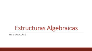 Estructuras Algebraicas
PRIMERA CLASE
 
