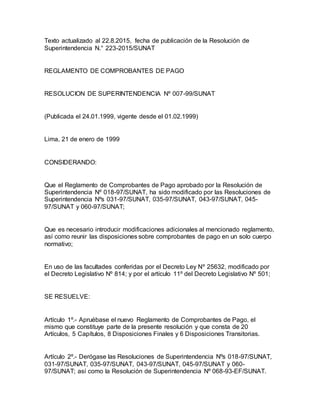 Texto actualizado al 22.8.2015, fecha de publicación de la Resolución de
Superintendencia N.° 223-2015/SUNAT
REGLAMENTO DE COMPROBANTES DE PAGO
RESOLUCION DE SUPERINTENDENCIA Nº 007-99/SUNAT
(Publicada el 24.01.1999, vigente desde el 01.02.1999)
Lima, 21 de enero de 1999
CONSIDERANDO:
Que el Reglamento de Comprobantes de Pago aprobado por la Resolución de
Superintendencia Nº 018-97/SUNAT, ha sido modificado por las Resoluciones de
Superintendencia Nºs 031-97/SUNAT, 035-97/SUNAT, 043-97/SUNAT, 045-
97/SUNAT y 060-97/SUNAT;
Que es necesario introducir modificaciones adicionales al mencionado reglamento,
así como reunir las disposiciones sobre comprobantes de pago en un solo cuerpo
normativo;
En uso de las facultades conferidas por el Decreto Ley Nº 25632, modificado por
el Decreto Legislativo Nº 814; y por el artículo 11º del Decreto Legislativo Nº 501;
SE RESUELVE:
Artículo 1º.- Apruébase el nuevo Reglamento de Comprobantes de Pago, el
mismo que constituye parte de la presente resolución y que consta de 20
Artículos, 5 Capítulos, 8 Disposiciones Finales y 6 Disposiciones Transitorias.
Artículo 2º.- Derógase las Resoluciones de Superintendencia Nºs 018-97/SUNAT,
031-97/SUNAT, 035-97/SUNAT, 043-97/SUNAT, 045-97/SUNAT y 060-
97/SUNAT; así como la Resolución de Superintendencia Nº 068-93-EF/SUNAT.
 