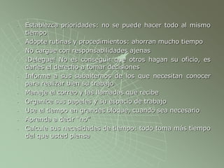 - Establezca prioridades: no se puede hacer todo al mismo
tiempo
- Adopte rutinas y procedimientos: ahorran mucho tiempo
- No cargue con responsabilidades ajenas
- ¡Delegue! No es conseguir que otros hagan su oficio, es
darles el derecho a tomar decisiones
- Informe a sus subalternos de los que necesitan conocer
para realizar bien su trabajo
- Maneje el correo y las llamadas que recibe
- Organice sus papeles y su espacio de trabajo
- Use el tiempo en grandes bloque, cuando sea necesario
- Aprenda a decir “no”
- Calcule sus necesidades de tiempo: todo toma más tiempo
del que usted piensa
 
