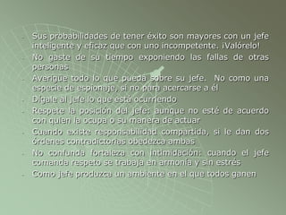 - Sus probabilidades de tener éxito son mayores con un jefe
inteligente y eficaz que con uno incompetente. ¡Valórelo!
- No gaste de su tiempo exponiendo las fallas de otras
personas
- Averigüe todo lo que pueda sobre su jefe. No como una
especie de espionaje, si no para acercarse a él
- Dígale al jefe lo que está ocurriendo
- Respete la posición del jefe: aunque no esté de acuerdo
con quien la ocupa o su manera de actuar
- Cuando existe responsabilidad compartida, si le dan dos
órdenes contradictorias obedezca ambas
- No confunda fortaleza con intimidación: cuando el jefe
comanda respeto se trabaja en armonía y sin estrés
- Como jefe produzca un ambiente en el que todos ganen
 
