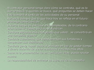- Al contratar personal tenga claro cómo se contrata, qué es lo
que se busca, a quiénes se busca, qué preguntas se deben hacer
- Esté siempre al tanto de las actividades de su personal
- Recuerde siempre que lo que hace hoy se refleja en el futuro:
prevenga consecuencias
- Invierta tiempo en entrenar a sus empleados, de lo contrario
ellos hacen el trabajo pero no profundizan
- Contrate personas más inteligentes que usted: se convertirá en
una compañía gigante
- Contacte subalternos que complementen sus fortalezas y
compensen sus debilidades
- Contrate gente capaz desde el principio en vez de gastar tiempo
y dinero tratando de elevar mediocres a niveles más altos
- Observe la presentación de un currículum vitae, puede revelar
mucho
- La responsabilidad de entrenar es suya, no de la compañía
 