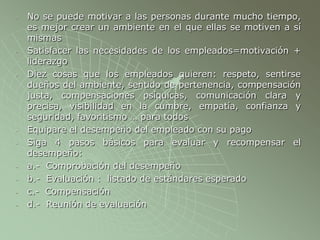 - No se puede motivar a las personas durante mucho tiempo,
es mejor crear un ambiente en el que ellas se motiven a sí
mismas
- Satisfacer las necesidades de los empleados=motivación +
liderazgo
- Diez cosas que los empleados quieren: respeto, sentirse
dueños del ambiente, sentido de pertenencia, compensación
justa, compensaciones psíquicas, comunicación clara y
precisa, visibilidad en la cumbre, empatía, confianza y
seguridad, favoritismo … para todos
- Equipare el desempeño del empleado con su pago
- Siga 4 pasos básicos para evaluar y recompensar el
desempeño:
- a.- Comprobación del desempeño
- b.- Evaluación : listado de estándares esperado
- c.- Compensación
- d.- Reunión de evaluación
 
