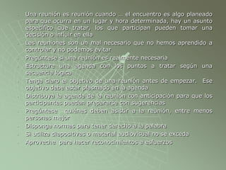 - Una reunión es reunión cuando … el encuentro es algo planeado
para que ocurra en un lugar y hora determinada, hay un asunto
específico que tratar, los que participan pueden tomar una
decisión o influir en ella
- Las reuniones son un mal necesario que no hemos aprendido a
controlar y no podemos evitar
- Pregúntese si una reunión es realmente necesaria
- Estructure una agenda con los puntos a tratar según una
secuencia lógica
- Tenga claro el objetivo de una reunión antes de empezar. Ese
objetivo debe estar plasmado en la agenda
- Distribuya la agenda de la reunión con anticipación para que los
participantes puedan prepararse con sugerencias
- Pregúntese quiénes deben asistir a la reunión, entre menos
personas mejor
- Disponga normas para tener derecho a la palabra
- Si utiliza diapositivas o material audiovisual no se exceda
- Aproveche para hacer reconocimientos a esfuerzos
 