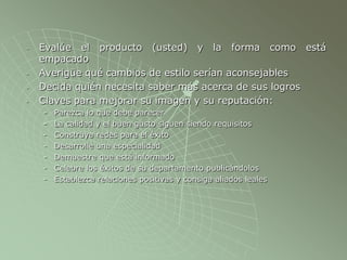 - Evalúe el producto (usted) y la forma como está
empacado
- Averigüe qué cambios de estilo serían aconsejables
- Decida quién necesita saber más acerca de sus logros
- Claves para mejorar su imagen y su reputación:
- Parezca lo que debe parecer
- La calidad y el buen gusto siguen siendo requisitos
- Construya redes para el éxito
- Desarrolle una especialidad
- Demuestre que está informado
- Celebre los éxitos de su departamento publicándolos
- Establezca relaciones positivas y consiga aliados leales
 