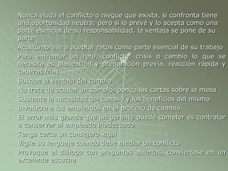 - Nunca eluda el conflicto o niegue que exista, si confronta tiene
una oportunidad neutra; pero si lo prevé y lo acepta como una
parte esencial de su responsabilidad, la ventaja se pone de su
parte
- Acostúmbrese a aceptar retos como parte esencial de su trabajo
- Para enfrentar un reto, conflicto, crisis o cambio lo que se
necesita es planeación y preparación previa, reacción rápida y
cabezas frías
- Busque la ventaja del cambio
- No trate de ocultar un cambio, ponga las cartas sobre la mesa
- Sustente la necesidad del cambio y los beneficios del mismo
- Involucre a los empleados en el proceso de cambio
- El error más grande que un gerente puede cometer es contratar
o conservar al empleado inadecuado
- Tenga cerca un consejero legal
- Vigile su lenguaje cuando debe mediar un conflicto
- Provoque el diálogo con preguntas abiertas, conviértase en un
excelente escucha
 
