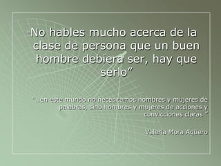 “No hables mucho acerca de la
clase de persona que un buen
hombre debiera ser, hay que
serlo”
“…en este mundo no necesitamos hombres y mujeres de
palabras, sino hombres y mujeres de acciones y
convicciones claras ”
Valeria Mora Agüero
 