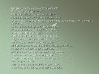 - Construya un código personal de conducta
- Nunca viole la primera regla
- Procure la excelencia, no tiene sustituto
- Mantenga un objetivo o meta clara y precisa
- Decir lo que hay que decir y cuando hay que decirlo, con claridad y
serenidad
- Se delegan funciones, no responsabilidades
- Reuniones fijas y periódicas (día y hora)
- Deshacerse de las excusas
- Admitir cuando no se sabe una respuesta
- Elogiar en el momento oportuno
- Ser claro y específico en lo que se dice
- No decir nada de nadie que no se pueda decir de frente
- Mantener integridad en todo momento
- No hacer nada de lo que podamos avergonzarnos
- Elogiar en público, criticar en privado
- Cumplir todas las promesas que se hagan
- Ser siempre puntual
- Aceptar la responsabilidad de lo que se haga
- El éxito no es definitivo, el fracaso no es fatal
 