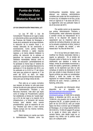 LEY DE CONCERTACIÓN TRIBUTARIA, LCT
La Ley Nº 822 o Ley de
Concertación Tributaria es sin lugar a dudas
un instrumento jurídico que promete mejorar
las Finanzas del Estado de Nicaragua a
través de la ampliación de la base tributaria,
la reducción de la evasión fiscal y un
manejo adecuado de las exenciones y
exoneraciones. Como política tributaria
contribuirá entonces a captar mayores
ingresos y en teoría debería fortalecer la
política de reducción de la pobreza al
garantizar los recursos necesarios para
satisfacer necesidades básicas como la
salud y la educación. Lamentablemente se
ha aprobado la misma bajo el “sistema de
urgencias” y así la Asamblea Nacional la ha
aprobado el 12 de diciembre del 2012 y se
ha publicado en la G.D.O el 17 del mismo
mes para que entrara en vigencia el 1º de
enero del 2013, es decir, sin haber
transcurrido siquiera el tiempo necesario (30
días) para que se tenga noticia de ella.
Pero este es un cuerpo normativo
que requiere de tiempo no solo para tener
noticias de ella sino para adecuar el sistema
de la Administración Tributaria y sus
Recursos Humanos. Vale decir que leyes
como el Código de Procedimiento Laboral
han establecido un tiempo de “vacatio legis”
con el fin de dar lugar a la creación de la
infraestructura y la formación del recurso
humano para atender esos nuevos
procedimientos, igual se esperaría de una
Ley Tributaria que viene a crear nuevos
tributos aunque con los mismos nombres,
v.gr IR, IVA, ISC.
Debió tenerse en cuenta que tanto
la Administración Tributaria como los
Contribuyentes necesitan tiempo para
adecuar sus sistemas administrativos
contables para poder dar fiel cumplimiento a
la nueva Ley, no obstante no se hizo y la ley
entró en vigencia el 1º de enero del 2013 y
su reglamento solo fue publicado hasta el
día 23 de enero del 2013.
Por sentido común es de esperarse
que ambos, Administración Tributaria y
Contribuyentes, estén altamente expuestos
a cometer errores de interpretación de la
norma al no disponer del espacio de
capacitación que es imperativo ante un
cambio de normativa tributaria, en este caso
se ha actuado cumpliendo el dicho “sobre el
camino se arreglan las cargas” y solo
restará decir “Ay Inés del Alma mía”.
En si la Ley tiene por objeto crear y
modificar los tributos nacionales internos y
regular su aplicación. En el ámbito del
Impuesto sobre la Renta se ha creado una
clasificación que obedece a rentas de
trabajo, rentas de actividades económicas y
rentas de capital y ganancias y pérdidas de
capital, es de esperarse que esto no solo
complique el sistema de declaración del IR
sino que amplíe la base tributaria al incluir
figuras jurídicas que antes se consideraban
atípicas y sobre las cuales no había
regulación en materia tributaria, como son:
derechos de autor, marcas y patentes, el
factoring, entre otros.
De acuerdo con información oficial
disponible en el siguiente url:
http://www.mitrab.gob.ni/documentos/canasta-
basica/canasta-basica-enero-diciembre-
2012/CDic2012.pdf/view, el costo de la canasta
básica, a diciembre del 2012, era de C$
10.844.44 y de acuerdo con la nueva tabla
progresiva del IR , el salario gravado es a
partir de los C$ 8.333.33, esto por simple
lógica nos lleva a concluir que el trabajador
en Nicaragua , en un rango salarial entre los
C$ 8.333.33 y 10.844.43 pagará IR aunque
no le ajuste el dinero para adquirir la
canasta básica, este desde luego es un
aspecto muy reñido con la política social
aquí y en cualquier parte.
Punto de Vista
Profesional en
Materia Fiscal N°3
 