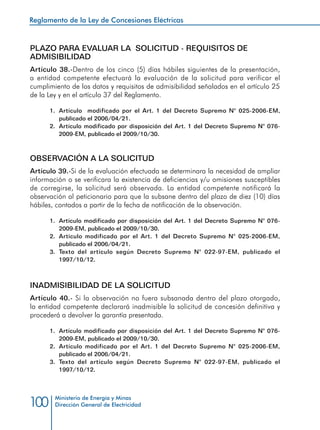 Reglamento de la Ley de Concesiones Eléctricas
Ministerio de Energía y Minas
Dirección General de Electricidad100
PLAZO PARA EVALUAR LA SOLICITUD - REQUISITOS DE
ADMISIBILIDAD
Artículo 38.-Dentro de los cinco (5) días hábiles siguientes de la presentación,
a entidad competente efectuará la evaluación de la solicitud para verificar el
cumplimiento de los datos y requisitos de admisibilidad señalados en el artículo 25
de la Ley y en el artículo 37 del Reglamento.
1.	 Artículo modificado por el Art. 1 del Decreto Supremo N° 025-2006-EM,
publicado el 2006/04/21.
2.	 Artículo modificado por disposición del Art. 1 del Decreto Supremo N° 076-
2009-EM, publicado el 2009/10/30.
OBSERVACIÓN A LA SOLICITUD
Artículo 39.-Si de la evaluación efectuada se determinara la necesidad de ampliar
información o se verificara la existencia de deficiencias y/u omisiones susceptibles
de corregirse, la solicitud será observada. La entidad competente notificará la
observación al peticionario para que la subsane dentro del plazo de diez (10) días
hábiles, contados a partir de la fecha de notificación de la observación.
1.	 Artículo modificado por disposición del Art. 1 del Decreto Supremo N° 076-
2009-EM, publicado el 2009/10/30.
2.	 Artículo modificado por el Art. 1 del Decreto Supremo N° 025-2006-EM,
publicado el 2006/04/21.
3.	 Texto del artículo según Decreto Supremo N° 022-97-EM, publicado el
1997/10/12.
INADMISIBILIDAD DE LA SOLICITUD
Artículo 40.- Si la observación no fuera subsanada dentro del plazo otorgado,
la entidad competente declarará inadmisible la solicitud de concesión definitiva y
procederá a devolver la garantía presentada.
1.	 Artículo modificado por disposición del Art. 1 del Decreto Supremo N° 076-
2009-EM, publicado el 2009/10/30.
2.	 Artículo modificado por el Art. 1 del Decreto Supremo N° 025-2006-EM,
publicado el 2006/04/21.
3.	 Texto del artículo según Decreto Supremo N° 022-97-EM, publicado el
1997/10/12.
 
