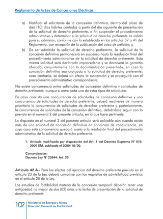 Reglamento de la Ley de Concesiones Eléctricas
Ministerio de Energía y Minas
Dirección General de Electricidad102
a) 	 Notificar al solicitante de la concesión definitiva, dentro del plazo de
diez (10) días hábiles contados a partir del día siguiente de presentación
de la solicitud de derecho preferente, a fin suspender el procedimiento
administrativo y determinar si la solicitud de derecho preferente es válida
para su admisión, conforme con lo establecido en los artículos 37 a 41 del
Reglamento, con excepción de la publicación del aviso de petición; y,
b) 	 De ser admitida la solicitud de derecho preferente, la solicitud de la
concesión definitiva permanecerá en suspenso hasta la resolución final del
procedimiento administrativo de la solicitud de derecho preferente. Esta
misma solicitud será declarada improcedente y se devolverá la garantía
ofrecida, conjuntamente con la documentación presentada, en caso la
concesión definitiva sea otorgada a la solicitud de derecho preferente;
caso contrario, se dejará sin efecto la suspensión y se proseguirá con el
procedimiento administrativo correspondiente.
No existe concurrencia entre solicitudes de concesión definitiva y solicitudes de
derecho preferente, aunque sí entre cada uno de estos tipos de solicitudes.
En caso coexista una concurrencia de solicitudes de concesión definitiva y una
concurrencia de solicitudes de derecho preferente, deberá resolverse de manera
prioritaria la concurrencia de solicitudes de derechos preferente y, posteriormente,
la concurrencia de solicitudes de la concesión definitiva, debiéndose seguir con lo
previsto en el numeral 2 del presente artículo, en lo que fuere pertinente.
Lo dispuesto en el numeral 2 del presente artículo será aplicable aún cuando exista
más de una solicitud de concesión definitiva en condición de concurrencia, en
cuyo caso esta concurrencia quedará sujeta a la resolución final del procedimiento
administrativo de la solicitud de derecho preferente.
1.	 Artículo modificado por disposición del Art. 1 del Decreto Supremo N° 076-
2009-EM, publicado el 2009/10/30.
Concordancias:
Decreto Ley N° 25844: Art. 26
Artículo 42 A.- Para los efectos del ejercicio del derecho preferente previsto en el
artículo 23 de la Ley, deberá cumplirse con los requisitos de admisibilidad previstos
en el artículo 25 de la Ley.
Los estudios de factibilidad materia de la concesión temporal deberán tener una
antigüedad no mayor de dos (02) años a la fecha de presentación de la solicitud de
derecho preferente.
 