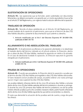 Reglamento de la Ley de Concesiones Eléctricas
Ministerio de Energía y Minas
Dirección General de Electricidad104
SUSTENTACIÓN DE OPOSICIONES
Artículo 45.- Las oposiciones que se formulen, serán sustentadas con documentos
fehacientes y se deberá acompañar una garantía por un monto equivalente al que se fija
en el artículo 37 del Reglamento y, con vigencia hasta la solución definitiva de la oposición.
TRASLADO DE OPOSICIÓN
Artículo 46.- Vencido el plazo establecido en el Artículo 44 del Reglamento, se
correrá traslado de la oposición al peticionario, para que en el término de diez (10)
días hábiles absuelva y presente la documentación que sustente su derecho.
1.	 Artículo modificado por el Art.1 del Decreto Supremo N° 38-2001-EM,
publicado el 2001/07/18
ALLANAMIENTO O NO ABSOLUCIÓN DEL TRASLADO
Artículo 47.- Si el peticionario se allanara a la oposición planteada o no absolviese
el traslado dentro del término indicado en el artículo anterior, la Dirección, dentro
de un plazo de diez (10) días hábiles, resolverá la oposición en mérito a lo actuado.
En el caso de declararse fundada la oposición, la Dirección ejecutará la garantía
otorgada por el peticionario.
1.	 Artículo modificado por el Art.1 del Decreto Supremo N° 38-2001-EM, publicado
el 2001/07/18.
PRUEBA DE OPOSICIONES
Artículo 48.- Cuando sea procedente, la Dirección abrirá la oposición a prueba por
el término de diez (10) días hábiles prorrogables a diez (10) días hábiles adicionales.
Si fuera necesario actuar pruebas de campo, se podrá ordenar una nueva prórroga
que en ningún caso superará los diez (10) días hábiles.
Las pruebas deberán ofrecerse dentro de los cinco (5) primeros días hábiles y actuarse
dentro de los cinco (5) días hábiles restantes del término probatorio o durante su prórroga.
Si durante los cinco (5) primeros días hábiles del término probatorio una de las partes
hubiera ofrecido pruebas que la otra considera necesario rebatir, podrá hacerlo ofreciendo
dentro de los cinco (5) días hábiles siguientes las que estime convenientes a su derecho.
El costo que demande la actuación de las pruebas será de cuenta y cargo de quien
las ofrezca.
 