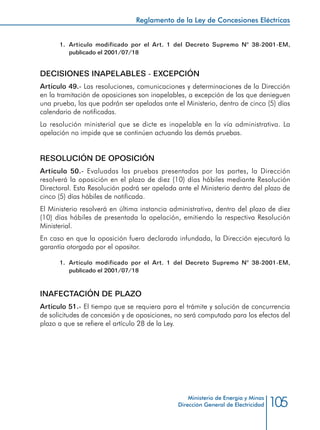 105
Reglamento de la Ley de Concesiones Eléctricas
Ministerio de Energía y Minas
Dirección General de Electricidad
1.	 Artículo modificado por el Art. 1 del Decreto Supremo N° 38-2001-EM,
publicado el 2001/07/18
DECISIONES INAPELABLES - EXCEPCIÓN
Artículo 49.- Las resoluciones, comunicaciones y determinaciones de la Dirección
en la tramitación de oposiciones son inapelables, a excepción de las que denieguen
una prueba, las que podrán ser apeladas ante el Ministerio, dentro de cinco (5) días
calendario de notificadas.
La resolución ministerial que se dicte es inapelable en la vía administrativa. La
apelación no impide que se continúen actuando las demás pruebas.
RESOLUCIÓN DE OPOSICIÓN
Artículo 50.- Evaluadas las pruebas presentadas por las partes, la Dirección
resolverá la oposición en el plazo de diez (10) días hábiles mediante Resolución
Directoral. Esta Resolución podrá ser apelada ante el Ministerio dentro del plazo de
cinco (5) días hábiles de notificada.
El Ministerio resolverá en última instancia administrativa, dentro del plazo de diez
(10) días hábiles de presentada la apelación, emitiendo la respectiva Resolución
Ministerial.
En caso en que la oposición fuera declarada infundada, la Dirección ejecutará la
garantía otorgada por el opositor.
1.	 Artículo modificado por el Art. 1 del Decreto Supremo N° 38-2001-EM,
publicado el 2001/07/18
INAFECTACIÓN DE PLAZO
Artículo 51.- El tiempo que se requiera para el trámite y solución de concurrencia
de solicitudes de concesión y de oposiciones, no será computado para los efectos del
plazo a que se refiere el artículo 28 de la Ley.
 