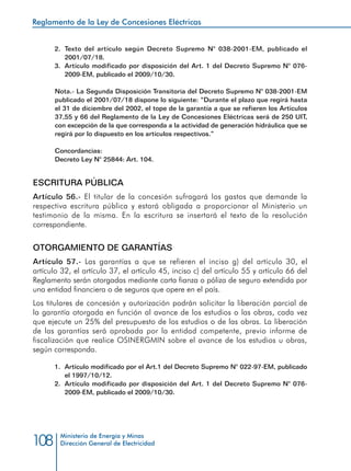 Reglamento de la Ley de Concesiones Eléctricas
Ministerio de Energía y Minas
Dirección General de Electricidad108
2.	 Texto del artículo según Decreto Supremo N° 038-2001-EM, publicado el
2001/07/18.
3.	 Artículo modificado por disposición del Art. 1 del Decreto Supremo N° 076-
2009-EM, publicado el 2009/10/30.
Nota.- La Segunda Disposición Transitoria del Decreto Supremo N° 038-2001-EM
publicado el 2001/07/18 dispone lo siguiente: “Durante el plazo que regirá hasta
el 31 de diciembre del 2002, el tope de la garantía a que se refieren los Artículos
37,55 y 66 del Reglamento de la Ley de Concesiones Eléctricas será de 250 UIT,
con excepción de la que corresponda a la actividad de generación hidráulica que se
regirá por lo dispuesto en los artículos respectivos.”
Concordancias:
Decreto Ley N° 25844: Art. 104.
ESCRITURA PÚBLICA
Artículo 56.- El titular de la concesión sufragará los gastos que demande la
respectiva escritura pública y estará obligada a proporcionar al Ministerio un
testimonio de la misma. En la escritura se insertará el texto de la resolución
correspondiente.
OTORGAMIENTO DE GARANTÍAS
Artículo 57.- Las garantías a que se refieren el inciso g) del artículo 30, el
artículo 32, el artículo 37, el artículo 45, inciso c) del artículo 55 y artículo 66 del
Reglamento serán otorgadas mediante carta fianza o póliza de seguro extendida por
una entidad financiera o de seguros que opere en el país.
Los titulares de concesión y autorización podrán solicitar la liberación parcial de
la garantía otorgada en función al avance de los estudios o las obras, cada vez
que ejecute un 25% del presupuesto de los estudios o de las obras. La liberación
de las garantías será aprobada por la entidad competente, previo informe de
fiscalización que realice OSINERGMIN sobre el avance de los estudios u obras,
según corresponda.
1.	 Artículo modificado por el Art.1 del Decreto Supremo N° 022-97-EM, publicado
el 1997/10/12.
2.	 Artículo modificado por disposición del Art. 1 del Decreto Supremo N° 076-
2009-EM, publicado el 2009/10/30.
 