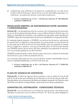 Reglamento de la Ley de Concesiones Eléctricas
Ministerio de Energía y Minas
Dirección General de Electricidad112
g) 	 La Resolución será notificada al concesionario y publicada por una sola vez en
el Diario Oficial El Peruano, dentro de los cinco (5) días hábiles siguientes a su
notificación. La publicación será por cuenta del concesionario.
1.	 Artículo modificado por el Art. 1 del Decreto Supremo N° 025-2006-EM,
publicado el 2006/04/21.
RESOLUCIÓN ARBITRAL DE DISCREPANCIAS ENTRE USUARIOS
Y CONCESIONARIOS
Artículo 62.- Las discrepancias entre los usuarios y los concesionarios de transmisión
por el uso de los sistemas de estos últimos, a que se refiere el Artículo 33 de la Ley, en lo
relativo a capacidad de transmisión o las ampliaciones requeridas, serán resueltas por
OSINERG, siguiendo el procedimiento de dirimencia establecido en el siguiente párrafo.
El interesado deberá presentar a OSINERG una solicitud de dirimencia, adjuntando
el sustento técnico y legal de su requerimiento, la cual se pondrá en conocimiento de
la otra parte por el término de cinco (5) días hábiles, para que presente el sustento
técnico y legal de su posición. Una vez vencido este plazo, la solicitud será resuelta
por OSINERG dentro de los treinta (30) días calendario de presentada la solicitud,
con lo que queda agotada la vía administrativa.
OSINERG queda facultado a dictar directivas para solucionar y resolver las solicitudes
de dirimencia a que se refiere el presente artículo.
Las inversiones efectuadas por los usuarios tendrán carácter reembolsable, bajo la
misma modalidad establecida en el Artículo 84 de la Ley.
1.	 Artículo modificado por el Art.1 del Decreto Supremo N° 17-2000-EM,
publicado el 2000/09/18,
PLAZO DE VIGENCIA DE CONTRATOS
Artículo 63.- El plazo de vigencia de los contratos, a que se refiere el inciso b) del
artículo 34 de la Ley, será verificado por la Dirección en el mes de julio de cada año.
Para este efecto, los concesionarios de distribución deberán presentar a la Dirección antes
del 30 de junio del año correspondiente, copias de los documentos sustentatorios.
Garantías del Distribuidor - Condiciones Técnicas
Artículo 64.- Los concesionarios, los titulares de autorizaciones y las personas que
obtengan los permisos a que se refiere el Artículo 121 de la Ley, están obligados a
 