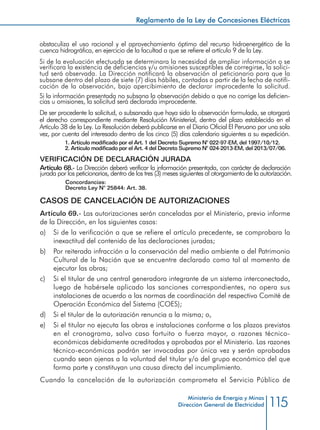 115
Reglamento de la Ley de Concesiones Eléctricas
Ministerio de Energía y Minas
Dirección General de Electricidad
dentro de los cinco (5) días calendario siguientes a su expedición.
Cuando la potencia instalada total sea inferior a 10 MW, las autorizaciones podrán
ser otorgadas por las autoridades que designe el Ministerio en las ciudades ubicadas
fuera de la capital de la República.
1.	 Artículo modificado por el Art. 1 del Decreto Supremo N° 022-97-EM, publicado
el 1997/10/12.
VERIFICACIÓN DE DECLARACIÓN JURADA
Artículo 68.- La Dirección deberá verificar la información presentada, con carácter
de declaración jurada por los peticionarios, dentro de los tres (3) meses siguientes al
otorgamiento de la autorización.
Concordancias:
Decreto Ley N° 25844: Art. 38.
CASOS DE CANCELACIÓN DE AUTORIZACIONES
Artículo 69.- Las autorizaciones serán canceladas por el Ministerio, previo informe
de la Dirección, en los siguientes casos:
a) 	 Si de la verificación a que se refiere el artículo precedente, se comprobara la
inexactitud del contenido de las declaraciones juradas;
b) 	 Por reiterada infracción a la conservación del medio ambiente o del Patrimonio
Cultural de la Nación que se encuentre declarado como tal al momento de
ejecutar las obras;
c) 	 Si el titular de una central generadora integrante de un sistema interconectado,
luego de habérsele aplicado las sanciones correspondientes, no opera sus
instalaciones de acuerdo a las normas de coordinación del respectivo Comité de
Operación Económica del Sistema (COES);
d) 	 Si el titular de la autorización renuncia a la misma; o,
e) 	 Si el titular no ejecuta las obras e instalaciones conforme a los plazos previstos
en el cronograma, salvo caso fortuito o fuerza mayor, o razones técnico-
económicas debidamente acreditadas y aprobadas por el Ministerio. Las razones
técnico-económicas podrán ser invocadas por única vez y serán aprobadas
cuando sean ajenas a la voluntad del titular y/o del grupo económico del que
forma parte y constituyan una causa directa del incumplimiento.
Cuando la cancelación de la autorización comprometa el Servicio Público de
 