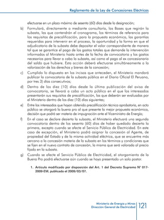 121
Reglamento de la Ley de Concesiones Eléctricas
Ministerio de Energía y Minas
Dirección General de Electricidad
efectuarse en un plazo máximo de sesenta (60) días desde la designación;
b) 	 Formulará, directamente o mediante consultoría, las Bases que regirán la
subasta, las que contendrán el cronograma, los términos de referencia para
los requisitos de precalificación, para la propuesta económica, las garantías
requeridas para intervenir en el proceso, la oportunidad y la forma en que el
adjudicatario de la subasta debe depositar el valor correspondiente de manera
tal que se garantice el pago de los gastos totales que demande la intervención
informados al Ministerio hasta antes de la fecha de convocatoria y los gastos
necesarios para llevar a cabo la subasta, así como el pago al ex concesionario
del saldo que hubiere. Esta acción deberá efectuarse simultáneamente a la
valorización de los derechos y bienes de la concesión;
c) 	 Cumplido lo dispuesto en los incisos que anteceden, el Ministerio mandará
publicar la convocatoria de la subasta pública en el Diario Oficial El Peruano,
por tres 3) días consecutivos;
d) 	 Dentro de los diez (10) días desde la última publicación del aviso de
convocatoria, se llevará a cabo un acto público en el que los interesados
presentarán sus requisitos de precalificación, las que deberán ser evaluadas por
el Ministerio dentro de los diez (10) días siguientes;
e) 	 Entre los interesados que hayan obtenido precalificación técnica aprobatoria, en acto
público se otorgará la buena pro al que presente la mejor propuesta económica,
decisión que podrá ser materia de impugnación ante el Viceministro de Energía;
f) 	 En el caso se declare desierta la subasta, el Ministerio efectuará una segunda
convocatoria dentro de los sesenta (60) días de haber quedado desierta la
primera, excepto cuando se afecte el Servicio Público de Electricidad. En este
caso de excepción, el Ministerio podrá asignar la concesión al Agente, de
propiedad del Estado y de la misma actividad eléctrica, que se encuentre más
cercano a la concesión materia de la subasta en los términos y condiciones que
se fijen en el nuevo contrato de concesión, la misma que será valorada al precio
fijado en la subasta.
g) 	 Cuando se afecte el Servicio Público de Electricidad, el otorgamiento de la
Buena Pro podrá efectuarse aún cuando se haya presentado un solo postor.
1.	 Artículo modificado por disposición del Art. 1 del Decreto Supremo N° 017-
2009-EM, publicado el 2009/03/07.
 