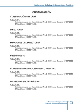 123
Reglamento de la Ley de Concesiones Eléctricas
Ministerio de Energía y Minas
Dirección General de Electricidad
ORGANIZACIÓN
CONSTITUCIÓN DEL COES
Artículo 84.-
Artículo derogado por disposición del Art. 2 del Decreto Supremo N° 027-2008-
EM, publicado el 2008/05/03.
DIRECTORIO
Artículo 85.-
Artículo derogado por disposición del Art. 2 del Decreto Supremo N° 027-2008-
EM, publicado el 2008/05/03.
FUNCIONES DEL DIRECTORIO
Artículo 86.-
Artículo derogado por disposición del Art. 2 del Decreto Supremo N° 027-2008-
EM, publicado el 2008/05/03.
PRESUPUESTO
Artículo 87.-
Artículo derogado por disposición del Art. 2 del Decreto Supremo N° 027-2008-
EM, publicado el 2008/05/03.
SOMETIMIENTO A PROCEDIMIENTO ARBITRAL
Artículo 88.-
Artículo derogado por disposición del Art. 2 del Decreto Supremo N° 027-2008-
EM, publicado el 2008/05/03.
DECISIONES PROVISIONALES
Artículo 89.-
Artículo derogado por disposición del Art. 2 del Decreto Supremo N° 027-2008-
EM, publicado el 2008/05/03.
 