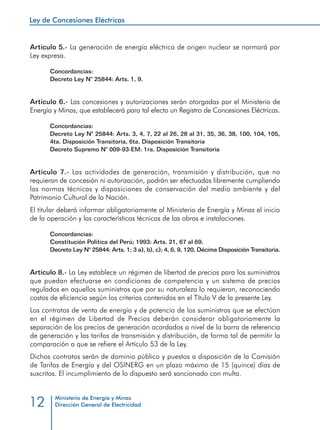 Ley de Concesiones Eléctricas
Ministerio de Energía y Minas
Dirección General de Electricidad12
Artículo 5.- La generación de energía eléctrica de origen nuclear se normará por
Ley expresa.
Concordancias:
Decreto Ley N° 25844: Arts. 1, 9.
Artículo 6.- Las concesiones y autorizaciones serán otorgadas por el Ministerio de
Energía y Minas, que establecerá para tal efecto un Registro de Concesiones Eléctricas.
Concordancias:
Decreto Ley N° 25844: Arts. 3, 4, 7, 22 al 26, 28 al 31, 35, 36, 38, 100, 104, 105,
4ta. Disposición Transitoria, 6ta. Disposición Transitoria
Decreto Supremo N° 009-93-EM: 1ra. Disposición Transitoria
Artículo 7.- Las actividades de generación, transmisión y distribución, que no
requieran de concesión ni autorización, podrán ser efectuadas libremente cumpliendo
las normas técnicas y disposiciones de conservación del medio ambiente y del
Patrimonio Cultural de la Nación.
El titular deberá informar obligatoriamente al Ministerio de Energía y Minas el inicio
de la operación y las características técnicas de las obras e instalaciones.
Concordancias:
Constitución Política del Perú; 1993: Arts. 21, 67 al 69.
Decreto Ley N° 25844: Arts. 1; 3 a), b), c); 4, 6, 9, 120, Décima Disposición Transitoria.
Artículo 8.- La Ley establece un régimen de libertad de precios para los suministros
que puedan efectuarse en condiciones de competencia y un sistema de precios
regulados en aquellos suministros que por su naturaleza lo requieran, reconociendo
costos de eficiencia según los criterios contenidos en el Título V de la presente Ley.
Los contratos de venta de energía y de potencia de los suministros que se efectúan
en el régimen de Libertad de Precios deberán considerar obligatoriamente la
separación de los precios de generación acordados a nivel de la barra de referencia
de generación y las tarifas de transmisión y distribución, de forma tal de permitir la
comparación a que se refiere el Artículo 53 de la Ley.
Dichos contratos serán de dominio público y puestos a disposición de la Comisión
de Tarifas de Energía y del OSINERG en un plazo máximo de 15 (quince) días de
suscritos. El incumplimiento de lo dispuesto será sancionado con multa.
 