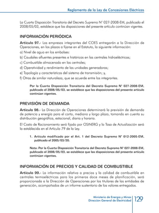129
Reglamento de la Ley de Concesiones Eléctricas
Ministerio de Energía y Minas
Dirección General de Electricidad
La Cuarta Disposición Transitoria del Decreto Supremo N° 027-2008-EM, publicado el
2008/05/03, establece que las disposiciones del presente artículo continúan vigentes.
INFORMACIÓN PERIÓDICA
Artículo 97.- Las empresas integrantes del COES entregarán a la Dirección de
Operaciones, en los plazos a fijarse en el Estatuto, la siguiente información:
a) Nivel de agua en los embalses:
b) Caudales afluentes presentes e históricos en las centrales hidroeléctricas;
c) Combustible almacenado en las centrales;
d) Operatividad y rendimiento de las unidades generadoras;
e) Topología y características del sistema de transmisión; y,
f) Otras de similar naturaleza, que se acuerde entre los integrantes.
Por la Cuarta Disposición Transitoria del Decreto Supremo N° 027-2008-EM,
publicado el 2008/05/03, se establece que las disposiciones del presente artículo
continúan vigentes.
PREVISIÓN DE DEMANDA
Artículo 98.- La Dirección de Operaciones determinará la previsión de demanda
de potencia y energía para el corto, mediano y largo plazo, tomando en cuenta su
distribución geográfica, estacional, diaria y horaria.
El Costo de Racionamiento será fijado por OSINERG y la Tasa de Actualización será
la establecida en el Artículo 79 de la Ley.
1.	 Artículo modificado por el Art. 1 del Decreto Supremo N° 012-2005-EM,
publicado el 2005/03/20.
Nota: Por la Cuarta Disposición Transitoria del Decreto Supremo N° 027-2008-EM,
publicado el 2008/05/03, se establece que las disposiciones del presente artículo
continúan vigentes.
INFORMACIÓN DE PRECIOS Y CALIDAD DE COMBUSTIBLE
Artículo 99.- La información relativa a precios y la calidad de combustible en
centrales termoeléctricas para los primeros doce meses de planificación, será
proporcionada a la Dirección de Operaciones por los titulares de las entidades de
generación, acompañados de un informe sustentario de los valores entregados.
 