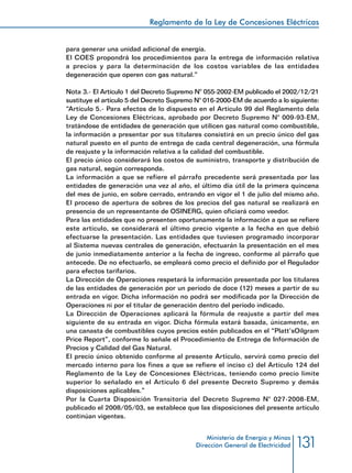 131
Reglamento de la Ley de Concesiones Eléctricas
Ministerio de Energía y Minas
Dirección General de Electricidad
para generar una unidad adicional de energía.
El COES propondrá los procedimientos para la entrega de información relativa
a precios y para la determinación de los costos variables de las entidades
degeneración que operen con gas natural.”
Nota 3.- El Artículo 1 del Decreto Supremo N° 055-2002-EM publicado el 2002/12/21
sustituye el artículo 5 del Decreto Supremo N° 016-2000-EM de acuerdo a lo siguiente:
“Artículo 5.- Para efectos de lo dispuesto en el Artículo 99 del Reglamento dela
Ley de Concesiones Eléctricas, aprobado por Decreto Supremo N° 009-93-EM,
tratándose de entidades de generación que utilicen gas natural como combustible,
la información a presentar por sus titulares consistirá en un precio único del gas
natural puesto en el punto de entrega de cada central degeneración, una fórmula
de reajuste y la información relativa a la calidad del combustible.
El precio único considerará los costos de suministro, transporte y distribución de
gas natural, según corresponda.
La información a que se refiere el párrafo precedente será presentada por las
entidades de generación una vez al año, el último día útil de la primera quincena
del mes de junio, en sobre cerrado, entrando en vigor el 1 de julio del mismo año.
El proceso de apertura de sobres de los precios del gas natural se realizará en
presencia de un representante de OSINERG, quien oficiará como veedor.
Para las entidades que no presenten oportunamente la información a que se refiere
este artículo, se considerará el último precio vigente a la fecha en que debió
efectuarse la presentación. Las entidades que tuviesen programado incorporar
al Sistema nuevas centrales de generación, efectuarán la presentación en el mes
de junio inmediatamente anterior a la fecha de ingreso, conforme al párrafo que
antecede. De no efectuarlo, se empleará como precio el definido por el Regulador
para efectos tarifarios.
La Dirección de Operaciones respetará la información presentada por los titulares
de las entidades de generación por un período de doce (12) meses a partir de su
entrada en vigor. Dicha información no podrá ser modificada por la Dirección de
Operaciones ni por el titular de generación dentro del período indicado.
La Dirección de Operaciones aplicará la fórmula de reajuste a partir del mes
siguiente de su entrada en vigor. Dicha fórmula estará basada, únicamente, en
una canasta de combustibles cuyos precios estén publicados en el “Platt’sOilgram
Price Report”, conforme lo señale el Procedimiento de Entrega de Información de
Precios y Calidad del Gas Natural.
El precio único obtenido conforme al presente Artículo, servirá como precio del
mercado interno para los fines a que se refiere el inciso c) del Artículo 124 del
Reglamento de la Ley de Concesiones Eléctricas, teniendo como precio límite
superior lo señalado en el Artículo 6 del presente Decreto Supremo y demás
disposiciones aplicables.”
Por la Cuarta Disposición Transitoria del Decreto Supremo N° 027-2008-EM,
publicado el 2008/05/03, se establece que las disposiciones del presente artículo
continúan vigentes.
 