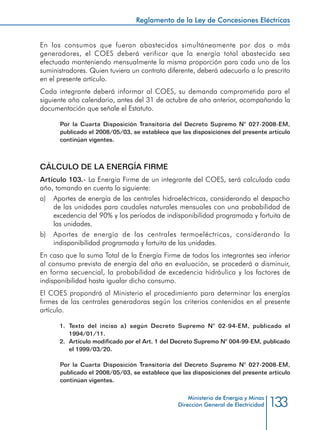 133
Reglamento de la Ley de Concesiones Eléctricas
Ministerio de Energía y Minas
Dirección General de Electricidad
En los consumos que fueran abastecidos simultáneamente por dos o más
generadores, el COES deberá verificar que la energía total abastecida sea
efectuada manteniendo mensualmente la misma proporción para cada uno de los
suministradores. Quien tuviera un contrato diferente, deberá adecuarlo a lo prescrito
en el presente artículo.
Cada integrante deberá informar al COES, su demanda comprometida para el
siguiente año calendario, antes del 31 de octubre de año anterior, acompañando la
documentación que señale el Estatuto.
Por la Cuarta Disposición Transitoria del Decreto Supremo N° 027-2008-EM,
publicado el 2008/05/03, se establece que las disposiciones del presente artículo
continúan vigentes.
CÁLCULO DE LA ENERGÍA FIRME
Artículo 103.- La Energía Firme de un integrante del COES, será calculada cada
año, tomando en cuenta lo siguiente:
a) 	 Aportes de energía de las centrales hidroeléctricas, considerando el despacho
de las unidades para caudales naturales mensuales con una probabilidad de
excedencia del 90% y los períodos de indisponibilidad programada y fortuita de
las unidades.
b) 	 Aportes de energía de las centrales termoeléctricas, considerando la
indisponibilidad programada y fortuita de las unidades.
En caso que la suma Total de la Energía Firme de todos los integrantes sea inferior
al consumo previsto de energía del año en evaluación, se procederá a disminuir,
en forma secuencial, la probabilidad de excedencia hidráulica y los factores de
indisponibilidad hasta igualar dicho consumo.
El COES propondrá al Ministerio el procedimiento para determinar las energías
firmes de las centrales generadoras según los criterios contenidos en el presente
artículo.
1.	 Texto del inciso a) según Decreto Supremo N° 02-94-EM, publicado el
1994/01/11.
2.	 Artículo modificado por el Art. 1 del Decreto Supremo N° 004-99-EM, publicado
el 1999/03/20.
Por la Cuarta Disposición Transitoria del Decreto Supremo N° 027-2008-EM,
publicado el 2008/05/03, se establece que las disposiciones del presente artículo
continúan vigentes.
 