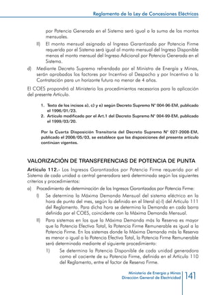 141
Reglamento de la Ley de Concesiones Eléctricas
Ministerio de Energía y Minas
Dirección General de Electricidad
por Potencia Generada en el Sistema será igual a la suma de los montos
mensuales.
II) 	 El monto mensual asignado al Ingreso Garantizado por Potencia Firme
requerida por el Sistema será igual al monto mensual del Ingreso Disponible
menos el monto mensual del Ingreso Adicional por Potencia Generada en el
Sistema.
d) 	 Mediante Decreto Supremo refrendado por el Ministro de Energía y Minas,
serán aprobados los factores por Incentivo al Despacho y por Incentivo a la
Contratación para un horizonte futuro no menor de 4 años.
El COES propondrá al Ministerio los procedimientos necesarios para la aplicación
del presente Artículo.
1.	 Texto de los incisos a), c) y e) según Decreto Supremo N° 004-96-EM, publicado
el 1996/01/23.
2.	 Artículo modificado por el Art.1 del Decreto Supremo N° 004-99-EM, publicado
el 1999/03/20.
Por la Cuarta Disposición Transitoria del Decreto Supremo N° 027-2008-EM,
publicado el 2008/05/03, se establece que las disposiciones del presente artículo
continúan vigentes.
VALORIZACIÓN DE TRANSFERENCIAS DE POTENCIA DE PUNTA
Artículo 112.- Los Ingresos Garantizados por Potencia Firme requerida por el
Sistema de cada unidad o central generadora será determinado según los siguientes
criterios y procedimientos:
a) 	 Procedimiento de determinación de los Ingresos Garantizados por Potencia Firme:
I) 	 Se determina la Máxima Demanda Mensual del sistema eléctrico en la
hora de punta del mes, según lo definido en el literal a)-I) del Artículo 111
del Reglamento. Para dicha hora se determina la Demanda en cada barra
definida por el COES, coincidente con la Máxima Demanda Mensual.
II) 	 Para sistemas en los que la Máxima Demanda más la Reserva es mayor
que la Potencia Efectiva Total, la Potencia Firme Remunerable es igual a la
Potencia Firme. En los sistemas donde la Máxima Demanda más la Reserva
es menor o igual a la Potencia Efectiva Total, la Potencia Firme Remunerable
será determinada mediante el siguiente procedimiento:
1) 	 Se determina la Potencia Disponible de cada unidad generadora
como el cociente de su Potencia Firme, definida en el Artículo 110
del Reglamento, entre el factor de Reserva Firme.
 