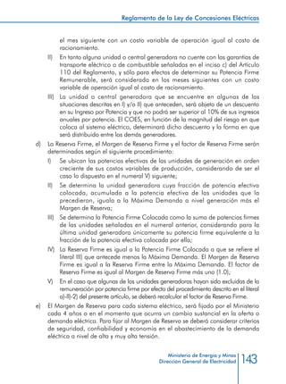 143
Reglamento de la Ley de Concesiones Eléctricas
Ministerio de Energía y Minas
Dirección General de Electricidad
el mes siguiente con un costo variable de operación igual al costo de
racionamiento.
II) 	 En tanto alguna unidad o central generadora no cuente con las garantías de
transporte eléctrico o de combustible señalados en el inciso c) del Artículo
110 del Reglamento, y sólo para efectos de determinar su Potencia Firme
Remunerable, será considerada en los meses siguientes con un costo
variable de operación igual al costo de racionamiento.
III) 	 La unidad o central generadora que se encuentre en algunas de las
situaciones descritas en I) y/o II) que anteceden, será objeto de un descuento
en su Ingreso por Potencia y que no podrá ser superior al 10% de sus ingresos
anuales por potencia. El COES, en función de la magnitud del riesgo en que
coloca al sistema eléctrico, determinará dicho descuento y la forma en que
será distribuido entre los demás generadores.
d) 	 La Reserva Firme, el Margen de Reserva Firme y el factor de Reserva Firme serán
determinados según el siguiente procedimiento:
I) 	 Se ubican las potencias efectivas de las unidades de generación en orden
creciente de sus costos variables de producción, considerando de ser el
caso lo dispuesto en el numeral V) siguiente;
II) 	 Se determina la unidad generadora cuya fracción de potencia efectiva
colocada, acumulada a la potencia efectiva de las unidades que la
precedieron, iguala a la Máxima Demanda a nivel generación más el
Margen de Reserva;
III) 	 Se determina la Potencia Firme Colocada como la suma de potencias firmes
de las unidades señaladas en el numeral anterior, considerando para la
última unidad generadora únicamente su potencia firme equivalente a la
fracción de la potencia efectiva colocada por ella;
IV) 	 La Reserva Firme es igual a la Potencia Firme Colocada a que se refiere el
literal III) que antecede menos la Máxima Demanda. El Margen de Reserva
Firme es igual a la Reserva Firme entre la Máxima Demanda. El factor de
Reserva Firme es igual al Margen de Reserva Firme más uno (1.0);
V) 	 En el caso que algunas de las unidades generadoras hayan sido excluidas de la
remuneración por potencia firme por efecto del procedimiento descrito en el literal
a)-II)-2) del presente artículo, se deberá recalcular el factor de Reserva Firme.
e) 	 El Margen de Reserva para cada sistema eléctrico, será fijado por el Ministerio
cada 4 años o en el momento que ocurra un cambio sustancial en la oferta o
demanda eléctrica. Para fijar al Margen de Reserva se deberá considerar criterios
de seguridad, confiabilidad y economía en el abastecimiento de la demanda
eléctrica a nivel de alta y muy alta tensión.
 