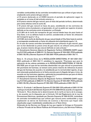 151
Reglamento de la Ley de Concesiones Eléctricas
Ministerio de Energía y Minas
Dirección General de Electricidad
variables combustibles de las centrales termoeléctricas que utilicen el gas natural,
empleando como precio del gas natural:
a) El precio declarado en el COES durante el período de aplicación según lo
señalado en el inciso d) del artículo anterior; y,
b) El precio máximo del gas natural, para el resto del período tarifario, determinado
para estos efectos como la suma de:
i) El precio del gas natural en boca de pozo, establecido en los contratos de
suministro entre el productor y el generador, el cual no podrá ser superior al precio
definido en los contratos entre el productor y el Estado;
ii) El 90% de la tarifa de transporte de gas natural desde boca de pozo hasta el
City Gate, o en su defecto hasta la central, considerando un factor de utilización
del transporte igual a 1.0; y,
iii) El 90% de la tarifa de distribución de gas natural desde el City Gate hasta la central,
si corresponde considerando un factor de utilización de la distribución igual a 1.0.
En el caso de nuevas centrales termoeléctricas que utilizarán el gas natural, yque
aún no han declarado su precio único de gas natural, se utilizará como precio del
gas, el precio máximo del gas natural definido en este artículo.”
(*) Actualmente Gerencia Adjunta de Regulación Tarifaria (OSINERG-GART) según
Ley N 27332 publicada el 2000/07/19, Decreto Supremo N° 054-2001-PCM publicado
el 2001/05/09 y Decreto Supremo N° 055-2001-PCM publicado el 2001/05/17.
Nota 2.- El artículo Único de la RESOLUCIÓN DIRECTORAL N° 007-2001-EM/
DGE publicada el 2001/04/11 establece lo siguiente “Precísase que para la
aplicación de los valores señalados en la RESOLUCIÓN DIRECTORAL N° 038-98-
EM/DGE para el caso de las centrales abastecidas con gas natural no proveniente
del yacimiento de Camisea, se tomará como precio máximo de referencia el precio
del gas de Camisea de acuerdo a lo establecido por la normatividad vigente, el que
será alcanzado gradualmente en la fecha prevista para la llegada del gas a Lima, de
acuerdo con los contratos vigentes y aplicando los procedimientos que para el efecto
establezca la Comisión de Tarifas de Energía (*).”
(*) Actualmente Gerencia Adjunta de Regulación Tarifaria (OSINERG-GART) según
Ley N 27332 publicada el 2000/07/19, Decreto Supremo N° 054-2001-PCM publicado
el 2001/05/09 y Decreto Supremo N° 055-2001-PCM publicado el 2001/05/17.
Nota 3.- El artículo 1 del Decreto Supremo N° 034-2001-EM publicado el 2001/07/04
sustituye el artículo 6 del Decreto Supremo N° 016-2000-EM de acuerdo a lo siguiente:
“Artículo 6.- Para efectos de la determinación de la tarifa en barra de la energía;
y, de acuerdo con lo dispuesto por el Artículo 124 del Reglamento de la Ley de
Concesiones Eléctricas, aprobado por Decreto Supremo N° 009-93-EM, tratándose
de centrales termoeléctricas que utilicen gas natural como combustible y cuya
explotación se derive de Contratos de Licencia o Servicios que hayan sido
adjudicados según modalidades establecidas en el Texto Único
Ordenado de las Normas con Rango de Ley que regulan la Entrega en Concesión
al Sector Privado de las Obras Públicas de Infraestructura y de Servicios Públicos,
 