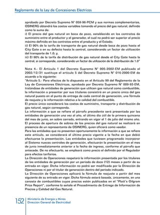 Reglamento de la Ley de Concesiones Eléctricas
Ministerio de Energía y Minas
Dirección General de Electricidad152
aprobado por Decreto Supremo N° 059-96-PCM y sus normas complementarias,
OSINERG obtendrá los costos variables tomando el precio del gas natural, definido
como la suma de:
i) El precio del gas natural en boca de pozo, establecido en los contratos de
suministro entre el productor y el generador, el cual no podrá ser superior al precio
máximo definido en los contratos entre el producto y el Estado;
ii) El 90% de la tarifa de transporte de gas natural desde boca de pozo hasta el
City Gate o en su defecto hasta la central, considerando un factor de utilización
del transporte de 1.0; y,
iii) El 90% de la tarifa de distribución de gas natural desde el City Gate hasta la
central, si corresponde, considerando un factor de utilización de la distribución de 1.0”
Nota 4.- El Artículo 1 del Decreto Supremo N° 005-2002-EM publicado el
2002/12/21 sustituye el artículo 5 del Decreto Supremo N° 016-2000-EM de
acuerdo a lo siguiente:
“Artículo 5.- Para efectos de lo dispuesto en el Artículo 99 del Reglamento de la
Ley de Concesiones Eléctricas, aprobado por Decreto Supremo N° 009-93-EM,
tratándose de entidades de generación que utilicen gas natural como combustible,
la información a presentar por sus titulares consistirá en un precio único del gas
natural puesto en el punto de entrega de cada central de generación, una fórmula
de reajuste y la información relativa a la calidad del combustible.
El precio único considerará los costos de suministro, transporte y distribución de
gas natural, según corresponda.
La información a que se refiere el párrafo precedente será presentada por las
entidades de generación una vez al año, el último día útil de la primera quincena
del mes de junio, en sobre cerrado, entrando en vigor el 1 de julio del mismo año.
El proceso de apertura de sobres de los precios del gas natural se realizará en
presencia de un representante de OSINERG, quien oficiará como veedor.
Para las entidades que no presenten oportunamente la información a que se refiere
este artículo, se considerará el último precio vigente a la fecha en que debió
efectuarse la presentación. Las entidades que tuviesen programado incorporar
al Sistema nuevas centrales de generación, efectuarán la presentación en el mes
de junio inmediatamente anterior a la fecha de ingreso, conforme al párrafo que
antecede. De no efectuarlo, se empleará como precio el definido por el Regulador
para efectos tarifarios.
La Dirección de Operaciones respetará la información presentada por los titulares
de las entidades de generación por un período de doce (12) meses a partir de su
entrada en vigor. Dicha información no podrá ser modificada por la Dirección de
Operaciones ni por el titular de generación dentro del período indicado.
La Dirección de Operaciones aplicará la fórmula de reajuste a partir del mes
siguiente de su entrada en vigor. Dicha fórmula estará basada, únicamente, en una
canasta de combustibles cuyos precios estén publicados en el “Platt’s Oilgram
Price Report”, conforme lo señale el Procedimiento de Entrega de Información de
Precios y Calidad del Gas Natural.
 