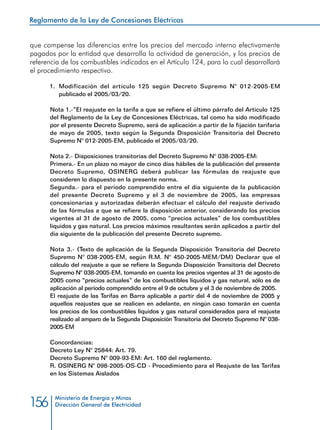 Reglamento de la Ley de Concesiones Eléctricas
Ministerio de Energía y Minas
Dirección General de Electricidad156
que compense las diferencias entre los precios del mercado interno efectivamente
pagados por la entidad que desarrolla la actividad de generación, y los precios de
referencia de los combustibles indicados en el Artículo 124, para lo cual desarrollará
el procedimiento respectivo.
1.	 Modificación del artículo 125 según Decreto Supremo N° 012-2005-EM
publicado el 2005/03/20.
Nota 1.-”El reajuste en la tarifa a que se refiere el último párrafo del Artículo 125
del Reglamento de la Ley de Concesiones Eléctricas, tal como ha sido modificado
por el presente Decreto Supremo, será de aplicación a partir de la fijación tarifaria
de mayo de 2005, texto según la Segunda Disposición Transitoria del Decreto
Supremo N° 012-2005-EM, publicado el 2005/03/20.
Nota 2.- Disposiciones transitorias del Decreto Supremo N° 038-2005-EM:
Primera.- En un plazo no mayor de cinco días hábiles de la publicación del presente
Decreto Supremo, OSINERG deberá publicar las fórmulas de reajuste que
consideren lo dispuesto en la presente norma.
Segunda.- para el período comprendido entre el día siguiente de la publicación
del presente Decreto Supremo y el 3 de noviembre de 2005, las empresas
concesionarias y autorizadas deberán efectuar el cálculo del reajuste derivado
de las fórmulas a que se refiere la disposición anterior, considerando los precios
vigentes al 31 de agosto de 2005, como “precios actuales” de los combustibles
líquidos y gas natural. Los precios máximos resultantes serán aplicados a partir del
día siguiente de la publicación del presente Decreto supremo.
Nota 3.- (Texto de aplicación de la Segunda Disposición Transitoria del Decreto
Supremo N° 038-2005-EM, según R.M. N° 450-2005-MEM/DM) Declarar que el
cálculo del reajuste a que se refiere la Segunda Disposición Transitoria del Decreto
Supremo N° 038-2005-EM, tomando en cuenta los precios vigentes al 31 de agosto de
2005 como “precios actuales” de los combustibles líquidos y gas natural, sólo es de
aplicación al período comprendido entre el 9 de octubre y el 3 de noviembre de 2005.
El reajuste de las Tarifas en Barra aplicable a partir del 4 de noviembre de 2005 y
aquellos reajustes que se realicen en adelante, en ningún caso tomarán en cuenta
los precios de los combustibles líquidos y gas natural considerados para el reajuste
realizado al amparo de la Segunda Disposición Transitoria del Decreto Supremo N° 038-
2005-EM
Concordancias:
Decreto Ley N° 25844: Art. 79.
Decreto Supremo N° 009-93-EM: Art. 160 del reglamento.
R. OSINERG N° 098-2005-OS-CD - Procedimiento para el Reajuste de las Tarifas
en los Sistemas Aislados
 