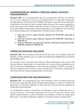 159
Reglamento de la Ley de Concesiones Eléctricas
Ministerio de Energía y Minas
Dirección General de Electricidad
COMPARACIÓN DE TARIFAS Y PRECIOS LIBRES VIGENTES -
PROCEDIMIENTO
Artículo 129.- En el procedimiento para la comparación del Precio en Barran
con la nueva referencia conforme a lo establecido en la Segunda Disposición
Complementaria Final de la Ley N° 28832, Osinergmin precisará el procedimiento
a aplicarse en los casos en que la energía adquirida para los usuarios regulados a
través de Licitaciones de Electricidad sea inferior al treinta por ciento (30%) de la
demanda total de energía de los usuarios regulados, en concordancia con lo previsto
en la Tercera Disposición Complementaria Transitoria de la misma ley.
1.	 Texto del inciso c) según Decreto Supremo N° 02-94-EM, publicado el
1994/01/11.
2.	Texto del artículo según Decreto Supremo 017-2000-EM, publicado el
2000/09/18.
3.	 Artículo modificado por disposición del Art. 2 del Decreto Supremo N° 022-
2009-EM, publicado el 2009/04/16.
TARIFAS EN SISTEMAS AISLADOS
Artículo 130.- Para los efectos del artículo 56 de la Ley, se consideran Sistemas
Aislados, a todos aquellos que no cumplen las condiciones establecidas en el artículo
80 del Reglamento.
La Comisión fijará únicamente las Tarifas en Barra destinada a los usuarios del
Servicio Público; observando en lo pertinente, los mismos criterios señalados en el
título V de la Ley y del Reglamento. Las funciones asignadas al COES, en cuanto a
cálculo o determinación tarifaria, serán asumidas por la Comisión, empleando la
información de los titulares de generación y transmisión.
COMPENSACIÓN POR RACIONAMIENTO
Artículo 131.- La compensación por racionamiento a que se refiere el artículo
57 de la Ley, será asumida por las empresas generadoras, incursas en el déficit de
generación, y efectuada mediante un descuento en la factura del mes siguiente de
producido el racionamiento.
La cantidad de energía a compensar se calculará como la diferencia entre un
consumo teórico y la energía registrada en el mes. El consumo teórico será
determinado tomando en cuenta la potencia contratada y el factor de carga típico
del usuario. Si el valor resultante es negativo no procede ninguna compensación.
 