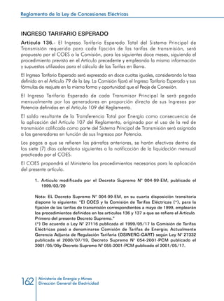 Reglamento de la Ley de Concesiones Eléctricas
Ministerio de Energía y Minas
Dirección General de Electricidad162
INGRESO TARIFARIO ESPERADO
Artículo 136.- El Ingreso Tarifario Esperado Total del Sistema Principal de
Transmisión requerido para cada fijación de las tarifas de transmisión, será
propuesto por el COES a la Comisión, para los siguientes doce meses, siguiendo el
procedimiento previsto en el Artículo precedente y empleando la misma información
y supuestos utilizados para el cálculo de las Tarifas en Barra.
El Ingreso Tarifario Esperado será expresado en doce cuotas iguales, considerando la tasa
definida en el Artículo 79 de la Ley. La Comisión fijará el Ingreso Tarifario Esperado y sus
fórmulas de reajuste en la misma forma y oportunidad que el Peaje de Conexión.
El Ingreso Tarifario Esperado de cada Transmisor Principal le será pagado
mensualmente por los generadores en proporción directa de sus Ingresos por
Potencia definidos en el Artículo 109 del Reglamento.
El saldo resultante de la Transferencia Total por Energía como consecuencia de
la aplicación del Artículo 107 del Reglamento, originado por el uso de la red de
transmisión calificada como parte del Sistema Principal de Transmisión será asignada
a los generadores en función de sus Ingresos por Potencia.
Los pagos a que se refieren los párrafos anteriores, se harán efectivos dentro de
los siete (7) días calendario siguientes a la notificación de la liquidación mensual
practicada por el COES.
El COES propondrá al Ministerio los procedimientos necesarios para la aplicación
del presente artículo.
1.	 Artículo modificado por el Decreto Supremo N° 004-99-EM, publicado el
1999/03/20
Nota: EL Decreto Supremo N° 004-99-EM, en su cuarta disposición transitoria
dispone lo siguiente: “El COES y la Comisión de Tarifas Eléctricas (*), para la
fijación de las tarifas de transmisión correspondientes a mayo de 1999, emplearán
los procedimientos definidos en los artículos 136 y 137 a que se refiere el Artículo
Primero del presente Decreto Supremo.”
(*) De acuerdo a Ley N° 27116 publicada el 1999/05/17 la Comisión de Tarifas
Eléctricas pasó a denominarse Comisión de Tarifas de Energía; Actualmente
Gerencia Adjunta de Regulación Tarifaria (OSINERG-GART) según Ley N° 27332
publicada el 2000/07/19, Decreto Supremo N° 054-2001-PCM publicado el
2001/05/09y Decreto Supremo N° 055-2001-PCM publicado el 2001/05/17.
 