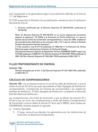 Reglamento de la Ley de Concesiones Eléctricas
Ministerio de Energía y Minas
Dirección General de Electricidad164
será compensado a los generadores según el procedimiento definido en el Artículo
111 del Reglamento.
El COES propondrá al Ministerio los procedimientos necesarios para la aplicación
del presente artículo.
1.	 Artículo modificado por el Decreto Supremo N° 004-99-EM, publicado el
20/03/99.
Nota: EL Decreto Supremo N° 004-99-EM, en su cuarta disposición transitoria
dispone lo siguiente: “El COES y la Comisión de Tarifas Eléctricas (*), para la
fijación de las tarifas de transmisión correspondientes a mayo de 1999, emplearán
los procedimientos definidos en los artículos 136 y 137 a que se refiere el Artículo
Primero del presente Decreto Supremo”.
(*) De acuerdo a Ley N 27116 publicada el 1999/05/17 la Comisión de Tarifas
Eléctricas pasó a denominarse Comisión de Tarifas de Energía.
Actualmente Gerencia Adjunta de Regulación Tarifaria (OSINERG-GART) según Ley
N 27332 publicada el 2000/07/19, Decreto Supremo N° 054-2001-PCM publicado el
2001/05/09 y Decreto Supremo N° 055-2001-PCM publicado el 2001/05/17.
FLUJO PREPONDERANTE DE ENERGÍA
Artículo 138.-
Artículo abrogado por el Art. 3 del Decreto Supremo N° 027-2007-EM, publicado
el 2007/05/17.
CÁLCULO DE COMPENSACIONES
Artículo 139.- Las compensaciones por el uso de las redes de distribución, a que se
refiere el artículo 62 de la Ley, serán equivalentes al Valor Agregado de Distribución
correspondiente, considerando los factores de simultaneidad y las respectivas
pérdidas de distribución. El Valor Agregado de Distribución considerará la demanda
total del sistema de distribución.
Las compensaciones y las tarifas de transmisión a que se refieren los artículos 44 y
62 de la Ley; así como, las compensaciones y tarifas del Sistema Complementario
de Transmisión a que se refiere el artículo 27 de la Ley N 28832, serán fijadas por
OSINERGMIN, teniendo presente lo siguiente:
a) 	 Criterios Aplicables
I) 	 El pago mensual que efectúen los generadores por las instalaciones de
transmisión se denomina Compensación.
 
