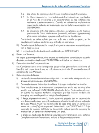 171
Reglamento de la Ley de Concesiones Eléctricas
Ministerio de Energía y Minas
Dirección General de Electricidad
II).2 	 Los retiros de operación definitiva de instalaciones de transmisión.
II).3 	 La diferencia entre las características de las instalaciones aprobadas
en el Plan de Inversiones y las características de las instalaciones
realmente puestas en servicio. Cuando las diferencias impliquen un
mayor costo, deberán ser sustentadas por los titulares y aprobadas por
OSINERGMIN.
II).4 	 La diferencia entre los costos estándares empleados en la fijación
preliminar del Costo Medio Anual (numeral I, del literal d) precedente)
y los costos estándares vigentes en el período de liquidación.
	 Este criterio se debe aplicar por una sola vez a cada proyecto, en la
liquidación inmediata posterior a su entrada en operación.
III) 	 Para efectos de la liquidación anual, los ingresos mensuales se capitalizarán
con la Tasa Mensual
IV) 	 El procedimiento de detalle será establecido por OSINERGMIN.
g) 	 Peajes por Terceros
	 Los cargos que corresponden asumir a terceros por instalaciones construidas por acuerdo
de partes, serán determinados por OSINERGMIN a solicitud de los interesados.
h) 	 Determinación de Compensaciones
	 Las Compensaciones que corresponde pagar a los generadores conforme al
literal e) del presente artículo, se calcularán a partir del Costo Medio Anual
aplicando la Tasa Mensual.
i) 	 Determinación de Peajes
I) 	 Las instalaciones de transmisión asignadas a la demanda, se agruparán por
áreas a ser definidas por OSINERGMIN.
II) 	 Para cada área se determinará un Peaje único por cada nivel de tensión.
III) 	 Para instalaciones de transmisión comprendidas en la red de muy alta
tensión que defina el OSINERGMIN, el cálculo de los Peajes deberá tomar
en cuenta los ingresos tarifarios originados por los factores nodales de
energía y factores de pérdidas marginales de potencia.
IV) 	 El Peaje, expresado en ctm S/./kWh, que será pagado por los usuarios de
una determinada área, será calculado como el cociente del valor actualizado
del Costo Medio Anual y de la demanda de cada área para un periodo no
menor de cuatro (04) años que será determinado por OSINERGMIN. El flujo
esperado de ingresos del titular de transmisión deberá permitir recuperar la
inversión en un periodo de hasta treinta (30) años.
V) 	 El precio en las barras del Sistema Secundario de Transmisión o del Sistema
Complementario de Transmisión, incluirá el Peaje correspondiente.
 