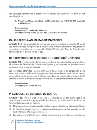 Reglamento de la Ley de Concesiones Eléctricas
Ministerio de Energía y Minas
Dirección General de Electricidad174
Las pérdidas comerciales a reconocer no podrán ser superiores al 50% de las
pérdidas físicas.
1.	 Artículo modificado por el Art.1 del Decreto Supremo N° 022-97-EM, publicado
el 1997/10/12.
Concordancias:
Decreto Ley N° 25844: Art. 64 inc. b).
Decreto Supremo N° 009-93-EM: 2da. Disposición Transitoria.
CÁLCULO DE LA ANUALIDAD DE INVERSIÓN
Artículo 144.- La anualidad de la inversión a que se refiere el artículo 65 de la
Ley, será calculada multiplicando al monto de la inversión el factor de recuperación
de capital, obtenido éste con una vida útil de 30 años y la Tasa de Actualización
establecida en el artículo 79 de la Ley.
DETERMINACIÓN DE SECTORES DE DISTRIBUCIÓN TÍPICOS
Artículo 145.- La Comisión determinará, mediante consultoría, las características,
el número de Sectores de Distribución Típicos y los factores de ponderación a
emplearse para la fijación tarifaria.
Los resultados obtenidos serán sometidos por la Comisión a la aprobación de la
Dirección, quien establecerá los respectivos Sectores de Distribución Típicos, dentro
de un plazo máximo de quince (15) días calendario de presentada la propuesta. Si
vencido el plazo, la Dirección no se pronunciara, la propuesta quedará aprobada.
Concordancias:
Decreto Ley N° 25844: Art. 66.
PREVISIONES EN ESTUDIOS DE COSTOS
Artículo 146.- Para la elaboración de los estudios de costos destinados a la
determinación del Valor Agregado de distribución, en cada fijación tarifaria, se
tomarán las siguientes previsiones:
a) 	 Ninguna empresa consultora podrá analizar más de un Sector de Distribución Típico;
b) 	 La Comisión seleccionará las concesiones en las que se evaluarán cada uno de
los Sectores de Distribución Típicos; y,
c) 	 Los sectores de Distribución Típicos elegidos para una fijación tarifaria, no
 