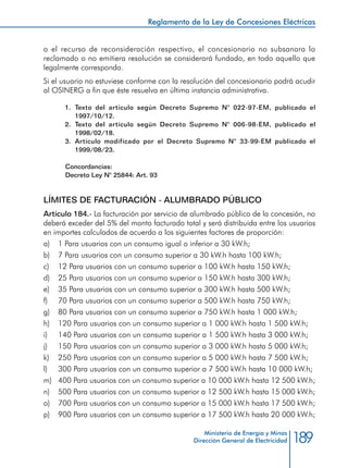 189
Reglamento de la Ley de Concesiones Eléctricas
Ministerio de Energía y Minas
Dirección General de Electricidad
o el recurso de reconsideración respectivo, el concesionario no subsanara lo
reclamado o no emitiera resolución se considerará fundado, en todo aquello que
legalmente corresponda.
Si el usuario no estuviese conforme con la resolución del concesionario podrá acudir
al OSINERG a fin que éste resuelva en última instancia administrativa.
1.	 Texto del artículo según Decreto Supremo N° 022-97-EM, publicado el
1997/10/12.
2.	 Texto del artículo según Decreto Supremo N° 006-98-EM, publicado el
1998/02/18.
3.	 Artículo modificado por el Decreto Supremo N° 33-99-EM publicado el
1999/08/23.
Concordancias:
Decreto Ley N° 25844: Art. 93
LÍMITES DE FACTURACIÓN - ALUMBRADO PÚBLICO
Artículo 184.- La facturación por servicio de alumbrado público de la concesión, no
deberá exceder del 5% del monto facturado total y será distribuida entre los usuarios
en importes calculados de acuerdo a los siguientes factores de proporción:
a) 	 1 Para usuarios con un consumo igual o inferior a 30 kW.h;
b) 	 7 Para usuarios con un consumo superior a 30 kW.h hasta 100 kW.h;
c) 	 12 Para usuarios con un consumo superior a 100 kW.h hasta 150 kW.h;
d) 	 25 Para usuarios con un consumo superior a 150 kW.h hasta 300 kW.h;
e) 	 35 Para usuarios con un consumo superior a 300 kW.h hasta 500 kW.h;
f) 	 70 Para usuarios con un consumo superior a 500 kW.h hasta 750 kW.h;
g) 	 80 Para usuarios con un consumo superior a 750 kW.h hasta 1 000 kW.h;
h) 	 120 Para usuarios con un consumo superior a 1 000 kW.h hasta 1 500 kW.h;
i) 	 140 Para usuarios con un consumo superior a 1 500 kW.h hasta 3 000 kW.h;
j) 	 150 Para usuarios con un consumo superior a 3 000 kW.h hasta 5 000 kW.h;
k) 	 250 Para usuarios con un consumo superior a 5 000 kW.h hasta 7 500 kW.h;
l) 	 300 Para usuarios con un consumo superior a 7 500 kW.h hasta 10 000 kW.h;
m) 	 400 Para usuarios con un consumo superior a 10 000 kW.h hasta 12 500 kW.h;
n) 	 500 Para usuarios con un consumo superior a 12 500 kW.h hasta 15 000 kW.h;
o) 	 700 Para usuarios con un consumo superior a 15 000 kW.h hasta 17 500 kW.h;
p) 	 900 Para usuarios con un consumo superior a 17 500 kW.h hasta 20 000 kW.h;
 