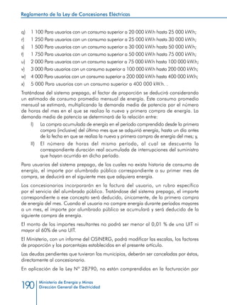 Reglamento de la Ley de Concesiones Eléctricas
Ministerio de Energía y Minas
Dirección General de Electricidad190
q) 	 1 100 Para usuarios con un consumo superior a 20 000 kW.h hasta 25 000 kW.h;
r) 	 1 250 Para usuarios con un consumo superior a 25 000 kW.h hasta 30 000 kW.h;
s) 	 1 500 Para usuarios con un consumo superior a 30 000 kW.h hasta 50 000 kW.h;
t) 	 1 750 Para usuarios con un consumo superior a 50 000 kW.h hasta 75 000 kW.h;
u) 	 2 000 Para usuarios con un consumo superior a 75 000 kW.h hasta 100 000 kW.h;
v) 	 3 000 Para usuarios con un consumo superior a 100 000 kW.h hasta 200 000 kW.h;
w) 	 4 000 Para usuarios con un consumo superior a 200 000 kW.h hasta 400 000 kW.h;
x) 	 5 000 Para usuarios con un consumo superior a 400 000 kW.h. .
Tratándose del sistema prepago, el factor de proporción se deducirá considerando
un estimado de consumo promedio mensual de energía. Este consumo promedio
mensual se estimará, multiplicando la demanda media de potencia por el número
de horas del mes en el que se realiza la nueva y primera compra de energía. La
demanda media de potencia se determinará de la relación entre:
I) 	 La compra acumulada de energía en el período comprendido desde la primera
compra (inclusive) del último mes que se adquirió energía, hasta un día antes
de la fecha en que se realiza la nueva y primera compra de energía del mes; y,
II) 	 El número de horas del mismo período, al cual se descuenta la
correspondiente duración real acumulada de interrupciones del suministro
que hayan ocurrido en dicho período.
Para usuarios del sistema prepago, de los cuales no exista historia de consumo de
energía, el importe por alumbrado público correspondiente a su primer mes de
compra, se deducirá en el siguiente mes que adquiera energía.
Los concesionarios incorporarán en la factura del usuario, un rubro específico
por el servicio del alumbrado público. Tratándose del sistema prepago, el importe
correspondiente a ese concepto será deducido, únicamente, de la primera compra
de energía del mes. Cuando el usuario no compre energía durante períodos mayores
a un mes, el importe por alumbrado público se acumulará y será deducido de la
siguiente compra de energía.
El monto de los importes resultantes no podrá ser menor al 0,01 % de una UIT ni
mayor al 60% de una UIT.
El Ministerio, con un informe del OSINERG, podrá modificar las escalas, los factores
de proporción y los porcentajes establecidos en el presente artículo.
Las deudas pendientes que tuvieran los municipios, deberán ser canceladas por éstos,
directamente al concesionario.
En aplicación de la Ley Nº 28790, no están comprendidos en la facturación por
 