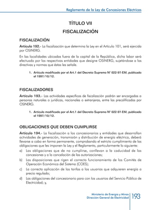 193
Reglamento de la Ley de Concesiones Eléctricas
Ministerio de Energía y Minas
Dirección General de Electricidad
TÍTULO VII
FISCALIZACIÓN
FISCALIZACIÓN
Artículo 192.- La fiscalización que determina la Ley en el Artículo 101, será ejercida
por OSINERG.
En las localidades ubicadas fuera de la capital de la República, dicha labor será
efectuada por las respectivas entidades que designe OSINERG, sujetándose a las
directivas y normas que éstas les señale.
1.	 Artículo modificado por el Art.1 del Decreto Supremo N° 022-97-EM, publicado
el 1997/10/12.
FISCALIZADORES
Artículo 193.- Las actividades específicas de fiscalización podrán ser encargadas a
personas naturales o jurídicas, nacionales o extranjeras, entre las precalificadas por
OSINERG.
1.	 Artículo modificado por el Art.1 del Decreto Supremo N° 022-97-EM, publicado
el 1997/10/12.
OBLIGACIONES QUE DEBEN CUMPLIRSE
Artículo 194.- La fiscalización a los concesionarios y entidades que desarrollan
actividades de generación, transmisión y distribución de energía eléctrica, deberá
llevarse a cabo en forma permanente, comprobando el estricto cumplimiento de las
obligaciones que les imponen la Ley y el Reglamento, particularmente lo siguiente:
a) 	 Las obligaciones que de no cumplirse, conllevan a la caducidad de las
concesiones y a la cancelación de las autorizaciones;
b) 	 Las disposiciones que rigen el correcto funcionamiento de los Comités de
Operación Económica del Sistema (COES);
c) 	 La correcta aplicación de las tarifas a los usuarios que adquieren energía a
precio regulado;
d) 	 Las obligaciones del concesionario para con los usuarios del Servicio Público de
Electricidad; y,
 