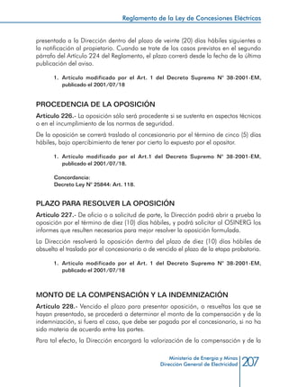 207
Reglamento de la Ley de Concesiones Eléctricas
Ministerio de Energía y Minas
Dirección General de Electricidad
presentada a la Dirección dentro del plazo de veinte (20) días hábiles siguientes a
la notificación al propietario. Cuando se trate de los casos previstos en el segundo
párrafo del Artículo 224 del Reglamento, el plazo correrá desde la fecha de la última
publicación del aviso.
1.	 Artículo modificado por el Art. 1 del Decreto Supremo N° 38-2001-EM,
publicado el 2001/07/18
PROCEDENCIA DE LA OPOSICIÓN
Artículo 226.- La oposición sólo será procedente si se sustenta en aspectos técnicos
o en el incumplimiento de las normas de seguridad.
De la oposición se correrá traslado al concesionario por el término de cinco (5) días
hábiles, bajo apercibimiento de tener por cierto lo expuesto por el opositor.
1.	 Artículo modificado por el Art.1 del Decreto Supremo N° 38-2001-EM,
publicado el 2001/07/18.
Concordancia:
Decreto Ley N° 25844: Art. 118.
PLAZO PARA RESOLVER LA OPOSICIÓN
Artículo 227.- De oficio o a solicitud de parte, la Dirección podrá abrir a prueba la
oposición por el término de diez (10) días hábiles, y podrá solicitar al OSINERG los
informes que resulten necesarios para mejor resolver la oposición formulada.
La Dirección resolverá la oposición dentro del plazo de diez (10) días hábiles de
absuelto el traslado por el concesionario o de vencido el plazo de la etapa probatoria.
1.	 Artículo modificado por el Art. 1 del Decreto Supremo N° 38-2001-EM,
publicado el 2001/07/18
MONTO DE LA COMPENSACIÓN Y LA INDEMNIZACIÓN
Artículo 228.- Vencido el plazo para presentar oposición, o resueltas las que se
hayan presentado, se procederá a determinar el monto de la compensación y de la
indemnización, si fuera el caso, que debe ser pagada por el concesionario, si no ha
sido materia de acuerdo entre las partes.
Para tal efecto, la Dirección encargará la valorización de la compensación y de la
 